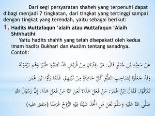 Dari segi persyaratan shaheh yang terpenuhi dapat
dibagi menjadi 7 tingkatan, dari tingkat yang tertinggi sampai
dengan tingkat yang terendah, yaitu sebagai berikut:
1. Hadits Muttafaqun ‘alaih atau Muttafaqun ‘Alaih
Shihhatihi
Yaitu hadits shahih yang telah disepakati oleh kedua
imam hadits Bukhari dan Muslim tentang sanadnya.
Contoh:
َ‫ال‬َ‫ق‬ ٍْ‫ْي‬َ‫ب‬ُ‫ج‬ ِ‫ن‬ْ‫ب‬ ِ‫د‬ْ‫ي‬ِ‫ع‬َ‫س‬ ْ‫ن‬َ‫ع‬:ِ‫م‬ ٍ‫ان‬َ‫ي‬ْ‫ت‬ِ‫ف‬ِ‫ب‬ َّ‫ر‬َ‫م‬ُ‫ه‬َ‫و‬ ‫ا‬ً‫ر‬ْ‫ي‬َ‫ط‬ ‫ا‬‫و‬ُ‫ب‬َ‫ص‬َ‫ن‬ ْ‫د‬َ‫ق‬ ٍ‫ش‬ْ‫ي‬َ‫ر‬ُ‫ق‬ ْ‫ن‬ُ‫ه‬َ‫ن‬ْ‫و‬ُ‫م‬ْ‫ر‬َ‫ي‬ ‫م‬
ِ‫م‬ ٍ‫ة‬َ‫ئ‬ِ‫اط‬َ‫خ‬ َّ‫ل‬ُ‫ك‬ِْ‫ْي‬َّ‫ط‬‫ال‬ ِ‫ب‬ِ‫اح‬َ‫ص‬ِ‫ل‬ ‫ا‬ْ‫و‬ُ‫ل‬َ‫ع‬َ‫ج‬ ْ‫د‬َ‫ق‬َ‫و‬ْ‫م‬ِ‫ه‬ِ‫ل‬ْ‫ب‬َ‫ن‬ ْ‫ن‬.َ‫م‬ُ‫ع‬ َ‫ن‬ْ‫اب‬ ‫ا‬ُ‫َو‬‫أ‬َ‫ر‬ ‫ا‬َّ‫م‬َ‫ل‬َ‫ف‬َ‫ر‬
‫ا‬ْ‫و‬ُ‫ق‬َّ‫ر‬َ‫ف‬َ‫ت‬,َ‫ر‬َ‫م‬ُ‫ع‬ ُ‫ن‬ْ‫ب‬ِ‫ا‬ َ‫ال‬َ‫ق‬َ‫ف‬:َ‫ل‬ ‫ا؟‬َ‫ذ‬َ‫ه‬ َ‫ل‬َ‫ع‬َ‫ف‬ ْ‫ن‬َ‫م‬‫ا‬َ‫ذ‬َ‫ه‬ َ‫ل‬َ‫ع‬َ‫ف‬ ْ‫ن‬َ‫م‬ ُ‫هللا‬ َ‫ن‬َ‫ع‬.ُ‫س‬َ‫ر‬ َّ‫ن‬ِ‫إ‬ِ‫هللا‬ َ‫ل‬ْ‫و‬
َ‫ش‬ َ‫ذ‬ََّ‫اَّت‬ ِ‫ن‬َ‫م‬ َ‫ن‬َ‫ع‬َ‫ل‬ َ‫م‬َّ‫ل‬َ‫س‬َ‫و‬ ِ‫ه‬ْ‫ي‬َ‫ل‬َ‫ع‬ ُ‫هللا‬ ‫ى‬َّ‫ل‬َ‫ص‬‫ا‬ًًَ‫ر‬َ‫غ‬ ُُْ‫و‬ُّ‫الر‬ ِ‫ه‬ْ‫ي‬ِ‫ف‬ ‫ا‬ً‫ئ‬ْ‫ي‬(‫ع‬ ‫متفق‬‫ليه‬)
 
