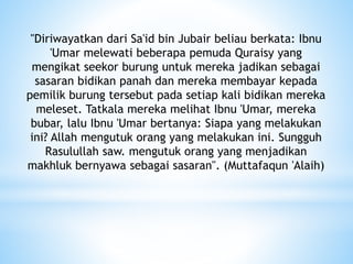 "Diriwayatkan dari Sa'id bin Jubair beliau berkata: Ibnu
'Umar melewati beberapa pemuda Quraisy yang
mengikat seekor burung untuk mereka jadikan sebagai
sasaran bidikan panah dan mereka membayar kepada
pemilik burung tersebut pada setiap kali bidikan mereka
meleset. Tatkala mereka melihat Ibnu 'Umar, mereka
bubar, lalu Ibnu 'Umar bertanya: Siapa yang melakukan
ini? Allah mengutuk orang yang melakukan ini. Sungguh
Rasulullah saw. mengutuk orang yang menjadikan
makhluk bernyawa sebagai sasaran". (Muttafaqun 'Alaih)
 