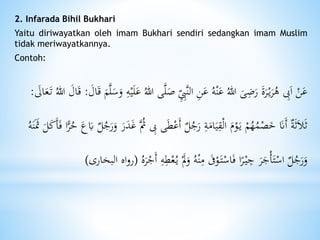 2. Infarada Bihil Bukhari
Yaitu diriwayatkan oleh imam Bukhari sendiri sedangkan imam Muslim
tidak meriwayatkannya.
Contoh:
َ‫ص‬ ِِ‫َّب‬‫ن‬‫ال‬ ِ‫ن‬َ‫ع‬ ُ‫ه‬ْ‫ن‬َ‫ع‬ ُ‫هللا‬ َ‫ى‬ًَِ‫ر‬ َ‫ة‬َ‫ر‬ْ‫ي‬َ‫ر‬ُ‫ه‬ ِ‫ِب‬َ‫ا‬ ْ‫ن‬َ‫ع‬َ‫ال‬َ‫ق‬ َ‫م‬َّ‫ل‬َ‫س‬َ‫و‬ ِ‫ه‬ْ‫ي‬َ‫ل‬َ‫ع‬ ُ‫هللا‬ ‫ى‬َّ‫ل‬:ُ‫هللا‬ َ‫ال‬َ‫ق‬َ‫ال‬َ‫ع‬َ‫ت‬:
ِ‫ِب‬ ‫ى‬َ‫ط‬ْ‫َع‬‫أ‬ ‫ل‬ُ‫ج‬َ‫ر‬ ِ‫ة‬َ‫ام‬َ‫ي‬ِ‫ق‬ْ‫ل‬‫ا‬ َ‫م‬ْ‫و‬َ‫ي‬ ْ‫م‬ُ‫ه‬ُ‫م‬ْ‫ص‬َ‫خ‬ َ‫ََن‬‫أ‬ ‫ة‬َ‫ث‬َ‫َل‬َ‫ث‬َ‫أ‬َ‫ف‬ ‫ا‬ًّ‫ر‬ُ‫ح‬ َ‫ع‬َ‫َب‬ ‫ل‬ُ‫ج‬َ‫ر‬َ‫و‬ َ‫ر‬َ‫د‬َ‫غ‬ َُّ‫ُث‬ُ‫ه‬َ‫ن‬ََ‫َث‬ َ‫ل‬َ‫ك‬
ْ‫ع‬ُ‫ي‬ َْ‫َل‬َ‫و‬ ُ‫ه‬ْ‫ن‬ِ‫م‬ َ‫َف‬ْ‫و‬َ‫ت‬ْ‫اس‬َ‫ف‬ ‫ا‬ً‫ر‬ْ‫ي‬ ِ‫ج‬ َ‫ر‬َ‫ج‬ْ‫أ‬َ‫ت‬ْ‫اس‬ ‫ل‬ُ‫ج‬َ‫ر‬َ‫و‬ُ‫ه‬َ‫ر‬ْ‫َج‬‫أ‬ ِ‫ه‬ِ‫ط‬(‫البخارى‬ ‫اه‬‫و‬‫ر‬)
 