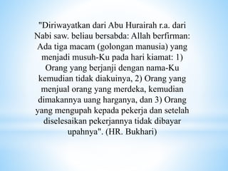 "Diriwayatkan dari Abu Hurairah r.a. dari
Nabi saw. beliau bersabda: Allah berfirman:
Ada tiga macam (golongan manusia) yang
menjadi musuh-Ku pada hari kiamat: 1)
Orang yang berjanji dengan nama-Ku
kemudian tidak diakuinya, 2) Orang yang
menjual orang yang merdeka, kemudian
dimakannya uang harganya, dan 3) Orang
yang mengupah kepada pekerja dan setelah
diselesaikan pekerjannya tidak dibayar
upahnya". (HR. Bukhari)
 