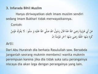 3. Infarada Bihil Muslim
Hanya diriwayatkan oleh imam muslim sendiri
sedang imam Bukhari tidak merwayatkannya.
Contoh:
َ‫ل‬ َِّ‫اَّلل‬ ُ‫ول‬ُ‫س‬َ‫ر‬ َ‫ال‬َ‫ق‬ ُ‫ه‬ْ‫ن‬َ‫ع‬ َُّ‫اَّلل‬ َ‫ى‬ِ‫ض‬َ‫ر‬ ََ‫ر‬ْ‫ي‬َ‫ر‬ُ‫ه‬ ‫َيب‬‫أ‬ ْ‫ن‬َ‫ع‬َ‫م‬َّ‫ل‬َ‫س‬ َ‫و‬ ِ‫ه‬ْ‫ي‬َ‫ل‬َ‫ع‬ َُّ‫اَّلل‬ ‫ى‬َّ‫ل‬:َ‫ر‬ْ‫ف‬َ‫ي‬ َ‫َل‬‫ن‬ِ‫م‬ْ‫ؤ‬ُ‫م‬ ْ
ْ‫ن‬ِ‫ا‬ ً‫ة‬َ‫ن‬ِ‫م‬ْ‫ؤ‬ُ‫.م‬ َ‫ه‬ِ‫ر‬َ‫ل‬‫ا‬َ‫ه‬ْ‫ن‬ِ‫م‬َ‫ر‬َ‫خ‬‫آ‬ ‫ا‬َ‫ه‬ْ‫ن‬ِ‫م‬ َ‫ي‬ِ‫ض‬َ‫ر‬ ‫ا‬ً‫ق‬ُ‫ل‬ُ‫خ‬
Arti:
Dari Abu Hurairah dia berkata Rasulullah saw. Bersabda
janganlah seorang mukmin membenci wanita mukmin
perempuan karena jika dia tidak suka satu perangainya
niscaya dia akan lega dengan perangainya yang lain.
 