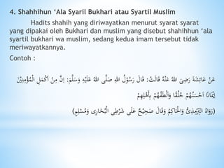 4. Shahhihun ‘Ala Syaril Bukhari atau Syartil Muslim
Hadits shahih yang diriwayatkan menurut syarat syarat
yang dipakai oleh Bukhari dan muslim yang disebut shahihhun ‘ala
syartil bukhari wa muslim, sedang kedua imam tersebut tidak
meriwayatkannya.
Contoh :
ْ‫ت‬َ‫ل‬‫ا‬َ‫ق‬ ُ‫ه‬ْ‫ن‬َ‫ع‬ ُ‫هللا‬ َ‫ى‬ًَِ‫ر‬ َ‫ة‬َ‫ش‬ِ‫ائ‬َ‫ع‬ ْ‫ن‬َ‫ع‬:َّ‫ل‬َ‫ص‬ ِ‫هللا‬ ُ‫ل‬ْ‫و‬ُ‫س‬َ‫ر‬ َ‫ال‬َ‫ق‬َ‫م‬َّ‫ل‬َ‫س‬َ‫و‬ ِ‫ه‬ْ‫ي‬َ‫ل‬َ‫ع‬ ُ‫هللا‬ ‫ى‬:‫ا‬ ِ‫ل‬َ‫م‬ْ‫ك‬َ‫ا‬ ْ‫ن‬ِ‫م‬ َّ‫ن‬ِ‫ا‬َْ‫ْي‬ِ‫ن‬ِ‫م‬ْ‫ؤ‬ُ‫م‬ْ‫ل‬
ْ‫م‬ُ‫ه‬ُ‫ف‬َ‫ط‬ْ‫ل‬َ‫ا‬َ‫و‬ ‫ا‬ً‫ق‬ُ‫ل‬ُ‫خ‬ ْ‫م‬ُ‫ه‬ُ‫ن‬َ‫س‬ْ‫ح‬َ‫ا‬ ً‫اَن‬َْ‫ْي‬ِ‫ا‬ْ‫م‬ِ‫ه‬ِ‫ل‬ْ‫َه‬ِ‫ِب‬
(ْ‫ل‬‫ا‬ ‫ى‬ِ‫ط‬ْ‫ر‬َ‫ش‬ ‫ى‬َ‫ل‬َ‫ع‬ ‫ح‬ْ‫ي‬ِ‫ح‬َ‫ص‬ َ‫ال‬َ‫ق‬َ‫و‬ ُ‫م‬ِ‫اك‬َْ‫احل‬َ‫و‬ ُّ‫ى‬ِ‫ذ‬ِ‫م‬ْ
ِ‫الِت‬ ُ‫اه‬َ‫و‬َ‫ر‬ٍ‫م‬ِ‫ل‬ْ‫س‬ُ‫م‬َ‫و‬ ‫ى‬ِ‫ر‬‫ا‬َ‫خ‬ُ‫ب‬)
 