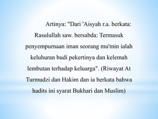 Artinya: "Dari 'Aisyah r.a. berkata:
Rasulullah saw. bersabda: Termasuk
penyempurnaan iman seorang mu'min ialah
keluhuran budi pekertinya dan kelemah
lembutan terhadap keluarga". (Riwayat At
Turmudzi dan Hakim dan ia berkata bahwa
hadits ini syarat Bukhari dan Muslim)
 