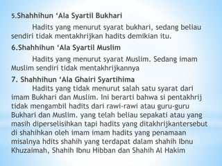 5.Shahhihun ‘Ala Syartil Bukhari
Hadits yang menurut syarat bukhari, sedang beliau
sendiri tidak mentakhrijkan hadits demikian itu.
6.Shahhihun ‘Ala Syartil Muslim
Hadits yang menurut syarat Muslim. Sedang imam
Muslim sendiri tidak mentakhrijkannya
7. Shahhihun ‘Ala Ghairi Syartihima
Hadits yang tidak menurut salah satu syarat dari
imam Bukhari dan Muslim. Ini berarti bahwa si pentakhrij
tidak mengambil hadits dari rawi-rawi atau guru-guru
Bukhari dan Muslim. yang telah beliau sepakati atau yang
masih diperselisihkan tapi hadits yang ditakhrijkantersebut
di shahihkan oleh imam imam hadits yang penamaan
misalnya hdits shahih yang terdapat dalam shahih Ibnu
Khuzaimah, Shahih Ibnu Hibban dan Shahih Al Hakim
 