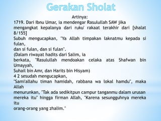 Artinya:
1719. Dari Ibnu Umar, ia mendengar Rasulullah SAW jika
mengangkat kepalanya dari ruku' rakaat terakhir dari [shalat
8/155]
Subuh mengucapkan, "Ya Allah timpakan laknatmu kepada si
fulan,
dan si fulan, dan si fulan".
(Dalam riwayat hadits dari Salim, ia
berkata, "Rasulullah mendoakan celaka atas Shafwan bin
Umayyah,
Suhail bin Amr, dan Harits bin Hisyam)
4 2 sesudah mengucapkan,
"Sami'allahu timan hamidah, rabbana wa lokal hamdu", maka
Allah
menurunkan, "Tak ada sedikitpun campur tanganmu dalam urusan
mereka itu" hingga firman Allah, "Karena sesungguhnya mereka
itu
orang-orang yang zhalim."
 