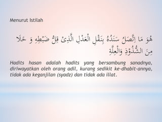 Menurut Istilah
َ‫ع‬ْ‫ل‬‫ا‬ ِ‫ل‬ْ‫ق‬َ‫ن‬ِ‫ب‬ ُ‫ه‬ُ‫د‬َ‫ن‬َ‫س‬ ُ‫ل‬َ‫ص‬َّ‫ت‬ِ‫ا‬ ‫ا‬َ‫م‬ َ‫و‬ُ‫ه‬َ‫و‬ ِ‫ه‬ِ‫ط‬ْ‫ب‬ًَ ُّ‫ل‬ِ‫ق‬ ْ‫ى‬ِ‫ذ‬َّ‫ل‬‫ا‬ ِ‫ل‬ْ‫د‬َ‫َل‬َ‫خ‬
ِ‫ذ‬ْ‫و‬ُ‫ذ‬ُّ‫الش‬ َ‫ن‬ِ‫م‬ِ‫ة‬َّ‫ل‬ِ‫ع‬ْ‫ل‬‫ا‬َ‫و‬
Hadits hasan adalah hadits yang bersambung sanadnya,
diriwayatkan oleh orang adil, kurang sedikit ke-dhabit-annya,
tidak ada keganjilan (syadz) dan tidak ada illat.
 