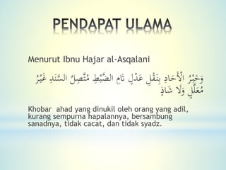 Menurut Ibnu Hajar al-Asqalani
َ‫و‬‫ال‬ ِ‫م‬َ‫َت‬ ٍ‫ل‬ْ‫د‬َ‫ع‬ ِ‫ل‬ْ‫ق‬َ‫ن‬ِ‫ب‬ ِ‫اد‬َ‫َح‬ْ‫اْل‬ ُ‫ر‬ْ‫ب‬َ‫خ‬َ‫ن‬َّ‫الس‬ ُ‫ل‬ِ‫َّص‬‫ت‬ُ‫م‬ ِ‫ط‬ْ‫ب‬َّ‫ض‬ُ‫ر‬ْ‫ي‬َ‫غ‬ ِ‫د‬
َ‫ال‬َ‫و‬ ٍ‫ل‬َّ‫ل‬َ‫ع‬ُ‫م‬ٍ‫اذ‬َ‫ش‬
Khobar ahad yang dinukil oleh orang yang adil,
kurang sempurna hapalannya, bersambung
sanadnya, tidak cacat, dan tidak syadz.
 