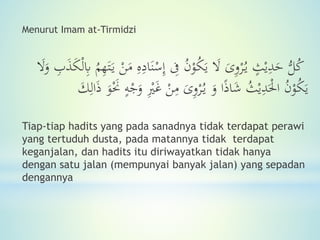 Menurut Imam at-Tirmidzi
ُّ‫ل‬ُ‫ك‬ٍ‫ث‬ْ‫ي‬ِ‫د‬َ‫ح‬ْ‫ر‬ُ‫ي‬َ‫ى‬ِ‫و‬َ‫ن‬ْ‫س‬ِ‫إ‬ ِ‫َف‬ ُ‫ن‬ْ‫و‬ُ‫ك‬َ‫ي‬ َ‫ال‬ِ‫ب‬َ‫ذ‬َ‫ك‬ْ‫ل‬ِ‫َب‬ ُ‫م‬ِ‫ه‬َ‫ت‬َ‫ي‬ ْ‫ن‬َ‫م‬ ِ‫ه‬ِ‫اد‬َ‫ال‬َ‫و‬
ُ‫ن‬ْ‫و‬ُ‫ك‬َ‫ي‬ُ‫ث‬ْ‫ي‬ِ‫د‬َْ‫احل‬َ‫و‬ ‫ا‬ً‫ذ‬‫ا‬َ‫ش‬ْ‫ر‬ُ‫ي‬َ‫ى‬ِ‫و‬ِْ‫ْي‬َ‫غ‬ ْ‫ن‬ِ‫م‬َ‫و‬َْ‫ْح‬ ٍ‫ه‬ْ‫ج‬َ‫و‬َ‫ك‬ِ‫ال‬َ‫ذ‬
Tiap-tiap hadits yang pada sanadnya tidak terdapat perawi
yang tertuduh dusta, pada matannya tidak terdapat
keganjalan, dan hadits itu diriwayatkan tidak hanya
dengan satu jalan (mempunyai banyak jalan) yang sepadan
dengannya
 