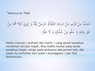 *Menurut At-Thibi
ُ‫م‬ ْ‫َو‬‫أ‬ِ‫ة‬َّ‫ق‬ِ‫الث‬ ِ‫ة‬َ‫ج‬َ‫ر‬َ‫د‬ ْ‫ن‬ِ‫م‬ ِ‫ب‬ْ‫ر‬َ‫ق‬ ْ‫ن‬ِ‫م‬ ‫د‬َ‫ن‬ْ‫س‬ُ‫م‬َ‫َل‬ِ‫ك‬ َ‫ي‬ِ‫و‬ُ‫ر‬ َ‫و‬ ‫ة‬َّ‫ق‬ِ‫ث‬ ‫ل‬َ‫س‬ْ‫ر‬َُ‫ه‬ْ‫ن‬ِ‫م‬ ‫ا‬
ِْ‫ْي‬َ‫غ‬َ‫ال‬ َ‫و‬ ٍ‫ذ‬ْ‫و‬ُ‫ذ‬ُ‫ش‬ ْ‫ن‬ِ‫م‬ َ‫م‬َّ‫ل‬َ‫س‬ َ‫و‬ ٍ‫ه‬ْ‫ج‬َ‫و‬َّ‫ل‬ِ‫ع‬ٍ‫ة‬.
Hadits musnad ( muttasil dan marfu’ ) yang sanad-sanadnya
mendekati derajat tsiqah. Atau hadits mursal yang sanad-
sanadnya tsiqah, tetapi pada keduanya ada perawi lain, dan
hadits itu terhindar dari syadz ( kejanggalan ) dan illat
(kekacauan).
 