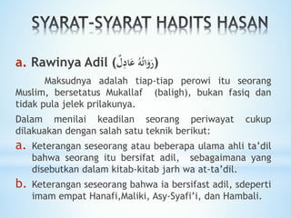 a. Rawinya Adil ( ُ‫ه‬ُ‫ت‬‫ا‬َ‫و‬َ‫ر‬‫ل‬ِ‫اد‬َ‫ع‬ )
Maksudnya adalah tiap-tiap perowi itu seorang
Muslim, bersetatus Mukallaf (baligh), bukan fasiq dan
tidak pula jelek prilakunya.
Dalam menilai keadilan seorang periwayat cukup
dilakuakan dengan salah satu teknik berikut:
a. Keterangan seseorang atau beberapa ulama ahli ta’dil
bahwa seorang itu bersifat adil, sebagaimana yang
disebutkan dalam kitab-kitab jarh wa at-ta’dil.
b. Keterangan seseorang bahwa ia bersifast adil, sdeperti
imam empat Hanafi,Maliki, Asy-Syafi’i, dan Hambali.
 