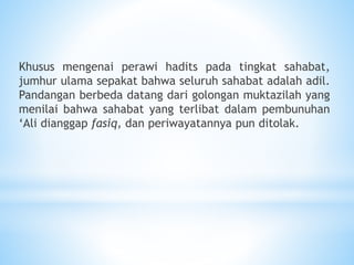 Khusus mengenai perawi hadits pada tingkat sahabat,
jumhur ulama sepakat bahwa seluruh sahabat adalah adil.
Pandangan berbeda datang dari golongan muktazilah yang
menilai bahwa sahabat yang terlibat dalam pembunuhan
‘Ali dianggap fasiq, dan periwayatannya pun ditolak.
 