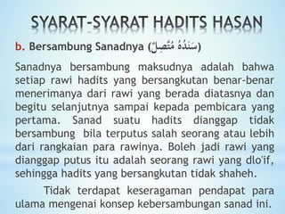 b. Bersambung Sanadnya ( ُ‫ه‬ُ‫د‬َ‫ن‬َ‫س‬‫ل‬ِ‫َّص‬‫ت‬ُ‫م‬ )
Sanadnya bersambung maksudnya adalah bahwa
setiap rawi hadits yang bersangkutan benar-benar
menerimanya dari rawi yang berada diatasnya dan
begitu selanjutnya sampai kepada pembicara yang
pertama. Sanad suatu hadits dianggap tidak
bersambung bila terputus salah seorang atau lebih
dari rangkaian para rawinya. Boleh jadi rawi yang
dianggap putus itu adalah seorang rawi yang dlo'if,
sehingga hadits yang bersangkutan tidak shaheh.
Tidak terdapat keseragaman pendapat para
ulama mengenai konsep kebersambungan sanad ini.
 