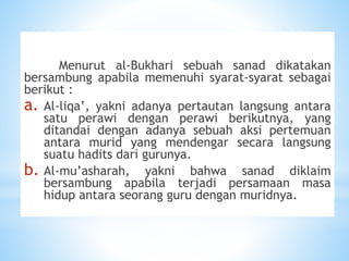 Menurut al-Bukhari sebuah sanad dikatakan
bersambung apabila memenuhi syarat-syarat sebagai
berikut :
a. Al-liqa’, yakni adanya pertautan langsung antara
satu perawi dengan perawi berikutnya, yang
ditandai dengan adanya sebuah aksi pertemuan
antara murid yang mendengar secara langsung
suatu hadits dari gurunya.
b. Al-mu’asharah, yakni bahwa sanad diklaim
bersambung apabila terjadi persamaan masa
hidup antara seorang guru dengan muridnya.
 