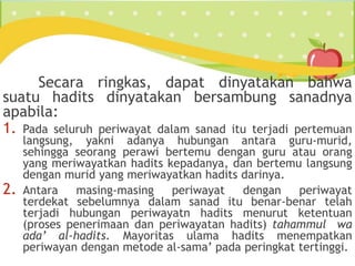 Secara ringkas, dapat dinyatakan bahwa
suatu hadits dinyatakan bersambung sanadnya
apabila:
1. Pada seluruh periwayat dalam sanad itu terjadi pertemuan
langsung, yakni adanya hubungan antara guru-murid,
sehingga seorang perawi bertemu dengan guru atau orang
yang meriwayatkan hadits kepadanya, dan bertemu langsung
dengan murid yang meriwayatkan hadits darinya.
2. Antara masing-masing periwayat dengan periwayat
terdekat sebelumnya dalam sanad itu benar-benar telah
terjadi hubungan periwayatn hadits menurut ketentuan
(proses penerimaan dan periwayatan hadits) tahammul wa
ada’ al-hadits. Mayoritas ulama hadits menempatkan
periwayan dengan metode al-sama’ pada peringkat tertinggi.
 