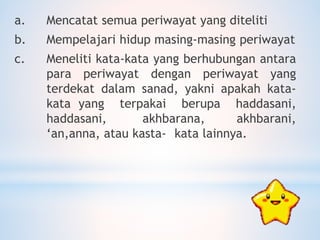 a. Mencatat semua periwayat yang diteliti
b. Mempelajari hidup masing-masing periwayat
c. Meneliti kata-kata yang berhubungan antara
para periwayat dengan periwayat yang
terdekat dalam sanad, yakni apakah kata-
kata yang terpakai berupa haddasani,
haddasani, akhbarana, akhbarani,
‘an,anna, atau kasta- kata lainnya.
 