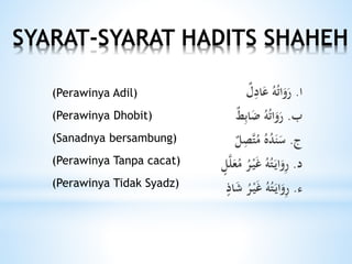 SYARAT-SYARAT HADITS SHAHEH
‫ا‬.‫ل‬ِ‫اد‬َ‫ع‬ ُ‫ه‬ُ‫ت‬‫ا‬َ‫و‬َ‫ر‬
‫ب‬.‫ط‬ِ‫ب‬‫ا‬َ‫ض‬ ُ‫ه‬ُ‫ت‬‫ا‬َ‫و‬َ‫ر‬
‫ج‬.‫ل‬ِ‫َّص‬‫ت‬ُ‫م‬ ُ‫ه‬ُ‫د‬َ‫ن‬َ‫س‬
‫د‬.‫ل‬َّ‫ل‬َ‫ع‬ُ‫م‬ ُ‫ر‬ْ‫ي‬َ‫غ‬ ُ‫ه‬ُ‫ت‬َ‫اي‬َ‫و‬ِ‫ر‬
‫ء‬.ُ‫ه‬ُ‫ت‬َ‫اي‬َ‫و‬ِ‫ر‬‫اذ‬َ‫ش‬ ُ‫ر‬ْ‫ي‬َ‫غ‬
(Perawinya Adil)
(Perawinya Dhobit)
(Sanadnya bersambung)
(Perawinya Tanpa cacat)
(Perawinya Tidak Syadz)
 