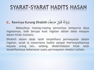 c. Rawinya Kurang Dhabith ( ُ‫ه‬ُ‫ت‬‫ا‬َ‫و‬َ‫ر‬ُ‫ل‬ْ‫ي‬ِ‫ل‬َ‫ق‬‫ط‬ِ‫ب‬‫ا‬َ‫ض‬ )
Maksudnya masing-masing perowinya sempurna daya
ingatannya, baik berupa kuat ingatan dalam dada maupun
dalam kitab (tulisan).
Dhobith dalam dada ialah terpelihara periwayatan dalam
ingatan, sejak ia maneriama hadits sampai meriwayatkannya
kepada orang lain, sedang, dhobithdalam kitab ialah
terpeliharanya kebenaran suatu periwayatan melalui tulisan.
 