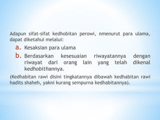 Adapun sifat-sifat kedhobitan perowi, nmenurut para ulama,
dapat diketahui melalui:
a. Kesaksian para ulama
b. Berdasarkan kesesuaian riwayatannya dengan
riwayat dari orang lain yang telah dikenal
kedhobithannya.
(Kedhabitan rawi disini tingkatannya dibawah kedhabitan rawi
hadits shaheh, yakni kurang sempurna kedhabitannya).
 