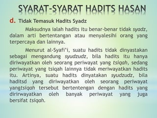 d. Tidak Temasuk Hadits Syadz
Maksudnya ialah hadits itu benar-benar tidak syadz,
dalam arti bertentangan atau menyalesihi orang yang
terpercaya dan lainnya.
Menurut al-Syafi’i, suatu hadits tidak dinyastakan
sebagai mengandung syudzudz, bila hadits itu hanya
diriwayatkan oleh seorang periwayat yang tsiqah, sedang
periwayat yang tsiqah lainnya tidak meriwayatkan hadits
itu. Artinya, suatu hadits dinyatakan syudzudz, bila
haditsd yang diriwayatkan oleh seorang periwayat
yangtsiqah tersebut bertentengan dengan hadits yang
dirirwayatkan oleh banyak periwayat yang juga
bersifat tsiqah.
 