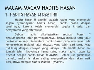 Hadits hasan li dzatihii adalah hadits yang memenuhi
segala syarat-syarat hadits hasan, hadits hasan dengan
sendirinya, karena telah memenuhi segala kriteria dan
persyaratan yang ditentukan.
Sebuah hadits dikategorikan sebagai hasan li
dzatihi karena jalur periwayatannya, hanya melalui satu jalur
periwayatan saja. Sementara hadits hasan pada umumnya, ada
kemungkinan melalui jalur riwayat yang lebih dari satu. Atau
didukung dengan riwayat yang lainnya. Bila hadits hasan ini
jumlah jalur riwayatnya hanya satu, maka hadits hasan itu
disebut dengan hadits hasan li dzatihi. Tetapi jika jumlahnya
banyak, maka ia akan saling menguatkan dan akan naik
derajatnya menjadi hadits shaheh li ghairihi.
MACAM-MACAM HADITS HASAN
 