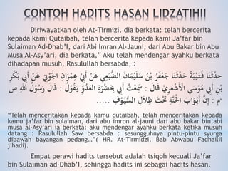 Diriwayatkan oleh At-Tirmizi, dia berkata: telah bercerita
kepada kami Qutaibah, telah bercerita kepada kami Ja’far bin
Sulaiman Ad-Dhab’I, dari Abi Imran Al-Jauni, dari Abu Bakar bin Abu
Musa Al-Asy’ari, dia berkata,” Aku telah mendengar ayahku berkata
dihadapan musuh, Rasulullah bersabda, :
‫ا‬ َ‫ن‬‫ا‬َ‫م‬ْ‫ي‬َ‫ل‬ُ‫س‬ ُ‫ن‬ْ‫ب‬ ُ‫ر‬َ‫ف‬ْ‫ع‬َ‫ج‬ ‫ا‬َ‫ن‬َ‫ث‬َّ‫د‬َ‫ح‬ ُ‫ة‬َ‫ب‬ْ‫ي‬َ‫ت‬ُ‫ق‬ ‫ا‬َ‫ن‬َ‫ث‬َّ‫حد‬َ‫ع‬ ِ‫ِن‬ْ‫و‬َْ‫جل‬‫ا‬ ِ‫ان‬َ‫ر‬ْ‫م‬ِ‫ع‬ ِْ‫َيب‬‫أ‬ ْ‫ن‬َ‫ع‬ ‫ي‬ِ‫ع‬َ‫ب‬ُّ‫لض‬ِ‫ر‬ْ‫ك‬َ‫ب‬ ِ‫َيب‬‫أ‬ ْ‫ن‬
َ‫ال‬َ‫ق‬ ْ‫ي‬ِ‫ر‬َ‫ع‬ْ‫ش‬َْ‫اْل‬ ‫ي‬َ‫س‬ْ‫و‬ُ‫م‬ ِ‫َيب‬‫أ‬ ِ‫ن‬ْ‫ب‬:َِ‫ب‬ ِ‫َيب‬‫أ‬ ُ‫ت‬ْ‫ع‬َِ‫َس‬ُ‫ل‬ْ‫و‬ُ‫ق‬َ‫ي‬ ‫و‬ِ‫و‬ُ‫د‬َ‫الع‬ ِ
َ‫ر‬ْ‫ض‬:ِ‫للا‬ ُ‫ل‬ْ‫و‬ُ‫س‬َ‫ر‬ َ‫ال‬َ‫ق‬‫ص‬
‫م‬:ِ‫ف‬ْ‫و‬ُ‫ي‬ُِّ‫ال‬ ِ‫ل‬َ‫ا‬ِ‫ظ‬ َ‫ت‬َْ‫َت‬ ِ‫َّة‬‫ن‬َْ‫جل‬‫ا‬ َ‫اب‬َ‫و‬ْ‫َب‬‫أ‬ َّ‫ن‬ِ‫إ‬..... "
“Telah menceritakan kepada kamu qutaibah, telah menceritakan kepada
kamu ja’far bin sulaiman, dari abu imron al-jauni dari abu bakar bin abi
musa al-Asy’ari ia berkata: aku mendengar ayahku berkata ketika musuh
datang : Rasulullah Saw bersabda : sesungguhnya pintu-pintu syurga
dibawah bayangan pedang…”( HR. At-Tirmidzi, Bab Abwabu Fadhailil
jihadi).
Empat perawi hadits tersebut adalah tsiqoh kecuali Ja’far
bin Sulaiman ad-Dhab’I, sehingga hadits ini sebagai hadits hasan.
 