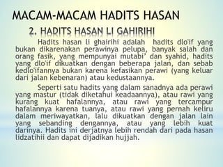 Hadits hasan li ghairihi adalah hadits dlo'if yang
bukan dikarenakan perawinya pelupa, banyak salah dan
orang fasik, yang mempunyai mutabi’ dan syahid, hadits
yang dlo'if dikuatkan dengan beberapa jalan, dan sebab
kedlo'ifannya bukan karena kefasikan perawi (yang keluar
dari jalan kebenaran) atau kedustaannya.
Seperti satu hadits yang dalam sanadnya ada perawi
yang mastur (tidak diketahui keadaannya), atau rawi yang
kurang kuat hafalannya, atau rawi yang tercampur
hafalannya karena tuanya, atau rawi yang pernah keliru
dalam meriwayatkan, lalu dikuatkan dengan jalan lain
yang sebanding dengannya, atau yang lebih kuat
darinya. Hadits ini derjatnya lebih rendah dari pada hasan
lidzatihii dan dapat dijadikan hujjah.
MACAM-MACAM HADITS HASAN
 