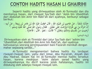 Seperti hadits yang diriwayatkan oleh Al-Turmudzi dan dia
menilainya hasan, dari riwayat Syu’bah dari ‘Asim bin Ubaidillah
dari Abdullah bin Amir bin Rabi’ah dari ayahnya, berbunyi sebagai
berikut:
ْ‫ع‬َِ‫َس‬ ‫ال‬َ‫ق‬ ، َِّ‫اَّلل‬ ِ‫د‬ْ‫ي‬َ‫ب‬ُ‫ع‬ ِ‫ن‬ْ‫ب‬ ِ‫م‬ِ‫ال‬َ‫ع‬ ْ‫ن‬َ‫ع‬ ، ُ‫ة‬َ‫ب‬ْ‫ع‬ُ‫ش‬ ‫ا‬َ‫ن‬َ‫ث‬َّ‫د‬َ‫ح‬َ‫ة‬َ‫يع‬ِ‫ب‬َ‫ر‬ ِ‫ن‬ْ‫ب‬ ِ‫ر‬ِ‫ام‬َ‫ع‬ َ‫ن‬ْ‫ب‬ َِّ‫اَّلل‬ َ‫د‬ْ‫ب‬َ‫ع‬ ُ‫ت‬‫ي‬ِ‫ب‬َ‫أ‬ ْ‫ن‬َ‫ع‬ ،ِ‫ه‬:
ِْ‫ْي‬َ‫ل‬ْ‫ع‬َ‫ن‬ ‫ى‬َ‫ل‬َ‫ع‬ ْ‫ت‬َ‫ج‬َّ‫و‬َ‫ز‬َ‫ت‬ ََ‫ار‬َ‫ز‬َ‫ف‬ ِ‫ِن‬َ‫ب‬ ْ‫ن‬ِ‫م‬ ًَ‫أ‬َ‫ر‬ْ‫ام‬ َّ‫َن‬‫أ‬.َ‫ق‬َ‫ف‬َ‫س‬َ‫و‬ ِ‫ه‬ْ‫ي‬َ‫ل‬َ‫ع‬ َُّ‫اَّلل‬ ‫ى‬َّ‫ل‬َ‫ل‬ َِّ‫اَّلل‬ ُ‫ول‬ُ‫س‬َ‫ر‬ َ‫ال‬َ‫م‬َّ‫ل‬":
‫؟‬ ِْ‫ْي‬َ‫ل‬ْ‫ع‬َ‫ن‬ِ‫ب‬ ِ‫ك‬ِ‫ال‬َ‫م‬َ‫و‬ ِ‫ك‬ِِْ‫ف‬َ‫ن‬ ْ‫ن‬ِ‫م‬ ِ‫يت‬ِ‫ض‬َ‫َر‬‫أ‬"ْ‫ت‬َ‫ل‬‫ا‬َ‫ق‬:ْ‫م‬َ‫ع‬َ‫ن‬.َ‫ق‬َ‫ال‬:ُ‫ه‬َ‫از‬َ‫َج‬‫أ‬َ‫ف‬.
(‫رواه‬‫الرتمذي‬)
Diriwayatkan oleh at-Tirmidzi dari jalur Syu’bah dari ‘ashim bin
‘Ubaidillah,dari Abdillah bin Amir bin Rabi’ah, dari ayahnya
bahwasanya seorang perempuandari bani Fazarah menikah dengan
mahar sepasang sandal…”
Al-Turmudzi mengomentari bahwa hadits itu terdapat
riwayat-riwayat lain, yaitu dari Umar, Abu Hurairah, Aisyah dan
Abu Hadrad. Dalam hal ini Al-Turmudzi menilai hadits tersebut
hasan, karena meskipun ‘Asim dalam sanad hadits yang
diriwayatkannya itu dlo'if karena jelek hafalannya, hadits ini
didukung oleh adanya riwayat-riwayat lain.
 