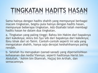 Sama halnya dengan hadits shahih yang mempunyai berbagai
macam tingkatan, begitu pula halnya dengan hadits hasan,
mempunyai beberapa tingkatan. Adz-Dzahabi telah membagi
hadits hasan ke dalam dua tingkatan.
a. Tingkatan yang paling tinggi: Bahzu bin Hakim dari bapaknya
dari kakeknya; Amru bin Syu’aib dari bapaknya dari kakeknya;
Ibnu Ishak dari at-Taimi. Contoh-contoh seperti ini ada yang
mengatakan shahih, hanya saja derajat keshahihannya paling
rendah.
b. Setelah itu merupakan (sanad-sanad) yang diperselisihkan
kehasanan dan kedla’ifannya; seperti haditsnya Harist bin
Abdullah, ‘Ashim bin Dlamrah, Hajjaj bin Arthah, dan
semacamnya.
 
