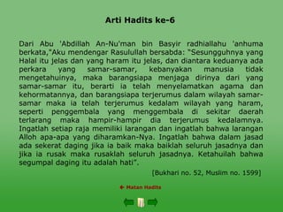 Arti Hadits ke-6
 Matan Hadits
Dari Abu 'Abdillah An-Nu'man bin Basyir radhiallahu 'anhuma
berkata,"Aku mendengar Rasulullah bersabda: “Sesungguhnya yang
Halal itu jelas dan yang haram itu jelas, dan diantara keduanya ada
perkara yang samar-samar, kebanyakan manusia tidak
mengetahuinya, maka barangsiapa menjaga dirinya dari yang
samar-samar itu, berarti ia telah menyelamatkan agama dan
kehormatannya, dan barangsiapa terjerumus dalam wilayah samar-
samar maka ia telah terjerumus kedalam wilayah yang haram,
seperti penggembala yang menggembala di sekitar daerah
terlarang maka hampir-hampir dia terjerumus kedalamnya.
Ingatlah setiap raja memiliki larangan dan ingatlah bahwa larangan
Alloh apa-apa yang diharamkan-Nya. Ingatlah bahwa dalam jasad
ada sekerat daging jika ia baik maka baiklah seluruh jasadnya dan
jika ia rusak maka rusaklah seluruh jasadnya. Ketahuilah bahwa
segumpal daging itu adalah hati”.
[Bukhari no. 52, Muslim no. 1599]
 