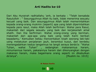 Arti Hadits ke-10
 Matan Hadits
Dari Abu Hurairah radhiallahu 'anh, ia berkata : “Telah bersabda
Rasululloh : “ Sesungguhnya Allah itu baik, tidak menerima sesuatu
kecuali yang baik. Dan sesungguhnya Allah telah memerintahkan
kepada orang-orang mukmin (seperti) apa yang telah diperintahkan
kepada para rasul, maka Allah telah berfirman: Wahai para Rasul,
makanlah dari segala sesuatu yang baik dan kerjakanlah amal
shalih. Dan Dia berfirman: Wahai orang-orang yang beriman,
makanlah dari apa-apa yang baik yang telah Kami berikan
kepadamu.’ Kemudian beliau menceritakan kisah seorang laki-laki
yang melakukan perjalanan jauh, berambut kusut, dan berdebu
menengadahkan kedua tangannya ke langit seraya berdo’a: “Wahai
Tuhan, wahai Tuhan” , sedangkan makanannya haram,
minumannya haram, pakaiannya haram dan dikenyangkan dengan
makanan haram, maka bagaimana orang seperti ini dikabulkan
do’anya". [Muslim no. 1015]
 