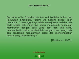 Arti Hadits ke-17
 Matan Hadits
Dari Abu Ya'la, Syaddad bin Aus radhiyallahu 'anhu, dari
Rasulullah Shallallahu ‘alaihi wa Sallam beliau telah
bersabda : “ Sesungguhnya Allah mewajibkan berlaku baik
pada segala hal, maka jika kamu membunuh hendaklah
membunuh dengan cara yang baik dan jika kamu
menyembelih maka sembelihlah dengan cara yang baik
dan hendaklah menajamkan pisau dan menyenangkan
hewan yang disembelihnya”.
[Muslim no. 1955]
 