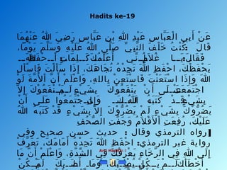 Hadits ke-19
Arti Hadits: 
‫ملا‬َ‫ل‬ ‫ه‬ُ ‫ع‬ ‫ن‬ْ‫ن‬ ‫ع‬َ‫ل‬ ‫هللا‬ُ ‫ع‬ ‫ ي‬َ‫ل‬ ‫ض‬ِ‫ي‬ ‫ر‬َ‫ل‬ ‫س‬ٍ ‫لا‬ ‫بلا‬َّ‫د‬ ‫ع‬َ‫ل‬ ‫ن‬ِ‫ي‬ ‫ب‬ْ‫ن‬ ‫هللا‬ِ‫ي‬ ‫د‬ِ‫ي‬ ‫ب‬ْ‫ن‬ ‫ع‬َ‫ل‬ ‫س‬ِ‫ي‬ ‫بلا‬َّ‫د‬ ‫ع‬َ‫ل‬ ‫ل‬ْ‫ن‬ ‫ا‬ ‫ب ي‬ِ‫ي‬ ‫أ‬َ‫ل‬ ‫ن‬ْ‫ن‬ ‫ع‬َ‫ل‬
:، ‫وما‬ْ‫ن‬ ‫ي‬َ‫ل‬ ‫م‬َ‫ل‬ ‫ل‬َّ‫د‬ ‫س‬َ‫ل‬ ‫و‬َ‫ل‬ ‫ه‬ِ‫ي‬ ‫ي‬ْ‫ن‬ ‫ل‬َ‫ل‬ ‫ع‬َ‫ل‬ ‫هللا‬ُ ‫ع‬ ‫لا ى‬َّ‫د‬ ‫ص‬َ‫ل‬ ‫ ي‬ِّ  ‫ب‬ِ‫ي‬ ‫ن‬َّ‫د‬ ‫ال‬ ‫ف‬َ‫ل‬ ‫ل‬ْ‫ن‬ ‫خ‬َ‫ل‬ ‫ت‬ُ ‫ع‬ ‫ن‬ْ‫ن‬ ‫ك‬ُ ‫ع‬ ‫ل‬َ‫ل‬ ‫قلا‬َ‫ل‬
: :‫هللاننن‬َ‫ل‬ ‫ن‬‫ظ‬ِ‫ي‬ ‫ف‬َ‫ل‬ ‫ح‬ْ‫ن‬ ‫نن‬‫ن‬‫ا‬ْ‫ن‬ ‫ن‬‫ت‬ٍ ‫لا‬ ‫ملا‬َ‫ل‬ ‫ل‬ِ‫ي‬ ‫نن‬‫ن‬‫ك‬َ‫ل‬ ‫ن‬‫ك‬َ‫ل‬ ‫م‬ُ ‫ع‬ ‫ل‬ِّ  ‫ع‬َ‫ل‬ ‫أ‬ُ ‫ع‬ ‫نن ي‬ِّ  ‫إنن‬ِ‫ي‬ ‫ن‬‫م‬ُ ‫ع‬ ‫ال‬َ‫ل‬ ‫غ‬ُ ‫ع‬ ‫ينننلا‬َ‫ل‬ ‫ن‬‫ل‬َ‫ل‬ ‫قلا‬َ‫ل‬ ‫ف‬َ‫ل‬
‫ل‬ِ‫ي‬ ‫أ‬َ‫ل‬ ‫س‬ْ‫ن‬ ‫فلا‬َ‫ل‬ ‫ت‬َ‫ل‬ ‫ل‬ْ‫ن‬ ‫أ‬َ‫ل‬ ‫س‬َ‫ل‬ ‫ذا‬َ‫ل‬ ‫إ‬ِ‫ي‬ ، ‫ك‬َ‫ل‬ ‫ه‬َ‫ل‬ ‫جلا‬َ‫ل‬ ‫ت‬ُ ‫ع‬ ‫ه‬ُ ‫ع‬ ‫د‬ْ‫ن‬ ‫ج‬ِ‫ي‬ ‫ت‬َ‫ل‬ ‫هللا‬َ‫ل‬ ‫ظ‬ِ‫ي‬ ‫ف‬َ‫ل‬ ‫ح‬ْ‫ن‬ ‫ا‬ ، ‫ك‬َ‫ل‬ ‫ظ‬ْ‫ن‬ ‫ف‬َ‫ل‬ ‫ح‬ْ‫ن‬ ‫ي‬َ‫ل‬
‫و‬ْ‫ن‬ ‫ل‬َ‫ل‬ ‫ة‬َ‫ل‬ ‫م‬َّ‫د‬ ‫ل‬ُ ‫ع‬ ‫ا‬ْ‫ن‬ ‫ن‬َّ‫د‬ ‫أ‬َ‫ل‬ ‫م‬ْ‫ن‬ ‫ل‬َ‫ل‬ ‫ع‬ْ‫ن‬ ‫وا‬َ‫ل‬ ، ‫ه‬ِ‫ي‬ ‫بلالل‬ِ‫ي‬ ‫ن‬ْ‫ن‬ ‫ع‬ِ‫ي‬ ‫ت‬َ‫ل‬ ‫س‬ْ‫ن‬ ‫فلا‬َ‫ل‬ ‫ت‬َ‫ل‬ ‫ن‬ْ‫ن‬ ‫ع‬َ‫ل‬ ‫ت‬َ‫ل‬ ‫س‬ْ‫ن‬ ‫ا‬ ‫ذا‬َ‫ل‬ ‫إ‬ِ‫ي‬ ‫و‬َ‫ل‬ ‫هللا‬َ‫ل‬
 ‫ال‬َّ‫د‬ ‫إ‬ِ‫ي‬ ‫ك‬َ‫ل‬ ‫و‬ْ‫ن‬ ‫ع‬ُ ‫ع‬ ‫ف‬َ‫ل‬ ‫ن‬ْ‫ن‬ ‫ينن‬َ‫ل‬‫ن‬‫م‬ْ‫ن‬ ‫لنن‬َ‫ل‬ ‫ن‬‫ء‬ٍ ‫لا‬ ‫ ي‬ْ‫ن‬ ‫ش‬َ‫ل‬ ‫ب‬ِ‫ي‬ ‫ك‬َ‫ل‬ ‫و‬ْ‫ن‬ ‫ع‬ُ ‫ع‬ ‫ف‬َ‫ل‬ ‫ن‬ْ‫ن‬ ‫ي‬َ‫ل‬ ‫ن‬ْ‫ن‬ ‫أ‬َ‫ل‬ ‫لنا ى‬َ‫ل‬ ‫نن‬‫ن‬‫ع‬َ‫ل‬ ‫ن‬‫ت‬ْ‫ن‬ ‫ع‬َ‫ل‬ ‫م‬َ‫ل‬ ‫ت‬َ‫ل‬ ‫ج‬ْ‫ن‬ ‫ا‬
‫ن‬ْ‫ن‬ ‫أ‬َ‫ل‬ ‫لنا ى‬َ‫ل‬ ‫ع‬َ‫ل‬ ‫عوا‬ُ ‫ع‬ ‫م‬َ‫ل‬ ‫ت‬َ‫ل‬ ‫ج‬ْ‫ن‬ ‫انن‬‫ن‬‫ن‬ِ‫ي‬ ‫إ‬ِ‫ي‬ ‫و‬َ‫ل‬ ‫نن‬‫ن‬، ‫ن‬‫ك‬َ‫ل‬ ‫ننن‬‫ن‬‫ل‬َ‫ل‬‫ن‬‫هللا‬ُ ‫ع‬ ‫ن‬‫ه‬ُ ‫ع‬ ‫ب‬َ‫ل‬ ‫ت‬َ‫ل‬ ‫ك‬َ‫ل‬ ‫د‬ْ‫ن‬ ‫قنن‬َ‫ل‬ ‫ن‬‫ء‬ٍ ‫لا‬ ‫ ي‬ْ‫ن‬ ‫ش‬َ‫ل‬ ‫ب‬ِ‫ي‬
‫هللا‬ُ ‫ع‬ ‫ه‬ُ ‫ع‬ ‫ب‬َ‫ل‬ ‫ت‬َ‫ل‬ ‫ك‬َ‫ل‬ ‫د‬ْ‫ن‬ ‫ق‬َ‫ل‬ ‫ء‬ٍ ‫لا‬ ‫ ي‬ْ‫ن‬ ‫ش‬َ‫ل‬ ‫ب‬ِ‫ي‬ ‫ال‬َّ‫د‬ ‫إ‬ِ‫ي‬ ‫ك‬َ‫ل‬ ‫و‬ْ‫ن‬ ‫ر‬ُّ  ‫ض‬ُ ‫ع‬ ‫ي‬َ‫ل‬ ‫م‬ْ‫ن‬ ‫ل‬َ‫ل‬ ‫ء‬ٍ ‫لا‬ ‫ ي‬ْ‫ن‬ ‫ش‬َ‫ل‬ ‫ب‬ِ‫ي‬ ‫ك‬َ‫ل‬ ‫و‬ْ‫ن‬ ‫ر‬ُّ  ‫ض‬ُ ‫ع‬ ‫ي‬َ‫ل‬
‫ف‬ِ‫ي‬ ‫ح‬ُ ‫ع‬ ‫ص‬ُّ  ‫ال‬ ‫ت‬ِ‫ي‬ ‫ف‬َّ‫د‬ ‫ج‬َ‫ل‬ ‫و‬َ‫ل‬ ‫م‬ُ ‫ع‬ ‫ال‬َ‫ل‬ ‫ق‬ْ‫ن‬ ‫ل‬َ‫ل‬ ‫ا‬ْ‫ن‬ ‫ت‬ِ‫ي‬ ‫ع‬َ‫ل‬ ‫ف‬ِ‫ي‬ ‫ر‬ُ ‫ع‬ ، ‫ك‬َ‫ل‬ ‫ي‬ْ‫ن‬ ‫ل‬َ‫ل‬ ‫ع‬َ‫ل‬
: ]‫وف ي‬ ‫صحيح‬ ‫حسن‬ ‫حديث‬ ‫وقلال‬ ‫الترمذي‬ ‫رواه‬
:‫ف‬ْ‫ن‬ ‫ر‬َّ‫د‬ ‫ع‬َ‫ل‬ ‫ت‬َ‫ل‬ ، ‫ك‬َ‫ل‬ ‫م‬َ‫ل‬ ‫ملا‬َ‫ل‬ ‫أ‬َ‫ل‬ ‫ه‬ُ ‫ع‬ ‫د‬ْ‫ن‬ ‫ج‬ِ‫ي‬ ‫ت‬َ‫ل‬ ‫هللا‬َ‫ل‬ ‫ظ‬ِ‫ي‬ ‫ف‬َ‫ل‬ ‫ح‬ْ‫ن‬ ‫ا‬ ‫الترمذي‬ ‫ير‬‫غ‬ ‫ية‬‫روا‬
‫ملا‬َ‫ل‬ ‫ن‬َّ‫د‬ ‫أ‬َ‫ل‬ ‫م‬ْ‫ن‬ ‫ل‬َ‫ل‬ ‫ع‬ْ‫ن‬ ‫وا‬َ‫ل‬ ، ‫ة‬ِ‫ي‬ ‫د‬َّ‫د‬ ‫ش‬ِّ  ‫ال‬ ‫ف ي‬ِ‫ي‬ ‫ك‬َ‫ل‬ ‫ف‬ْ‫ن‬ ‫ر‬ِ‫ي‬ ‫ع‬ْ‫ن‬ ‫ي‬َ‫ل‬ ‫ء‬ِ‫ي‬ ‫خلا‬َ‫ل‬ ‫ر‬َّ‫د‬ ‫ال‬ ‫ف ي‬ِ‫ي‬ ‫هللا‬ِ‫ي‬ ‫لا ى‬َ‫ل‬ ‫إ‬ِ‫ي‬
‫ن‬ْ‫ن‬ ‫ك‬ُ ‫ع‬ ‫ينن‬َ‫ل‬ ‫ن‬‫م‬ْ‫ن‬ ‫ل‬َ‫ل‬ ‫ك‬َ‫ل‬ ‫ب‬َ‫ل‬ ‫نلاننن‬‫ص‬َ‫ل‬ ‫أ‬َ‫ل‬ ‫نلان‬‫م‬َ‫ل‬ ‫و‬َ‫ل‬ ، ‫ك‬َ‫ل‬ ‫ب‬َ‫ل‬ ‫يننن‬ْ‫ن‬ ‫ن‬‫ص‬ِ‫ي‬ ‫ي‬ُ ‫ع‬ ‫نن‬‫ن‬‫ل‬ِ‫ي‬‫ن‬‫ن‬ْ‫ن‬ ‫ك‬ُ ‫ع‬ ‫ينن‬َ‫ل‬ ‫ن‬‫م‬ْ‫ن‬ ‫نن‬‫ن‬‫ل‬َ‫ل‬ ‫ن‬‫ك‬َ‫ل‬ ‫أ‬َ‫ل‬ ‫ط‬َ‫ل‬ ‫خ‬ْ‫ن‬ ‫أ‬َ‫ل‬
 