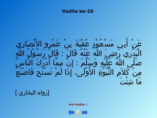 Hadits ke-20
Arti Hadits: 
‫ري‬ِ‫ي‬ ‫صلا‬َ‫ل‬ ‫ن‬ْ‫ن‬ ‫ل‬َ‫ل‬ ‫ا‬ ‫رو‬ٍ ‫لا‬ ‫م‬ْ‫ن‬ ‫ع‬َ‫ل‬ ‫ن‬ْ‫ن‬ ‫ب‬ِ‫ي‬ ‫ة‬َ‫ل‬ ‫ب‬َ‫ل‬ ‫ق‬ْ‫ن‬ ‫ع‬ُ ‫ع‬ ‫د‬ٍ ‫لا‬ ‫و‬ْ‫ن‬ ‫ع‬ُ ‫ع‬ ‫س‬ْ‫ن‬ ‫م‬َ‫ل‬ ‫ب ي‬ِ‫ي‬ ‫أ‬َ‫ل‬ ‫ن‬ْ‫ن‬ ‫ع‬َ‫ل‬
‫هللا‬ِ‫ي‬ ‫ل‬ُ ‫ع‬ ‫و‬ْ‫ن‬ ‫س‬ُ ‫ع‬ ‫ر‬َ‫ل‬ ‫ل‬َ‫ل‬ ‫قلا‬َ‫ل‬ : ‫ل‬َ‫ل‬ ‫قلا‬َ‫ل‬ ‫ه‬ُ ‫ع‬ ‫ن‬ْ‫ن‬ ‫ع‬َ‫ل‬ ‫هللا‬ ‫ ي‬َ‫ل‬ ‫ض‬ِ‫ي‬ ‫ر‬َ‫ل‬ ‫ري‬ِ‫ي‬ ‫د‬ْ‫ن‬ ‫ب‬َ‫ل‬ ‫ل‬ْ‫ن‬ ‫ا‬
‫س‬ُ ‫ع‬ ‫نلا‬َّ‫د‬ ‫ال‬ ‫ك‬َ‫ل‬ ‫ر‬َ‫ل‬ ‫د‬ْ‫ن‬ ‫أ‬َ‫ل‬ ‫ملا‬َّ‫د‬ ‫م‬ِ‫ي‬ ‫ن‬َّ‫د‬ ‫إ‬ِ‫ي‬ : ‫م‬َ‫ل‬ ‫ل‬َّ‫د‬ ‫س‬َ‫ل‬ ‫و‬َ‫ل‬ ‫ه‬ِ‫ي‬ ‫ي‬ْ‫ن‬ ‫ل‬َ‫ل‬ ‫ع‬َ‫ل‬ ‫هللا‬ُ ‫ع‬ ‫لا ى‬َّ‫د‬ ‫ص‬َ‫ل‬
‫ع‬ْ‫ن‬ ‫ن‬َ‫ل‬ ‫ص‬ْ‫ن‬ ‫فلا‬َ‫ل‬ ‫ح‬ِ‫ي‬ ‫ت‬َ‫ل‬ ‫س‬ْ‫ن‬ ‫ت‬َ‫ل‬ ‫م‬ْ‫ن‬ ‫ل‬َ‫ل‬ ‫ذا‬َ‫ل‬ ‫إ‬ِ‫ي‬ ، ‫لا ى‬َ‫ل‬ ‫و‬ْ‫ن‬ ‫ل‬ُ ‫ع‬ ‫ا‬ ‫ة‬ِ‫ي‬ ‫و‬َّ‫د‬ ‫ب‬ُ ‫ع‬ ‫ن‬ُّ  ‫ال‬ ‫م‬ِ‫ي‬ ‫ال‬َ‫ل‬ ‫ك‬َ‫ل‬ ‫ن‬ْ‫ن‬ ‫م‬ِ‫ي‬
‫ت‬َ‫ل‬ ‫ئ‬ْ‫ن‬ ‫ش‬ِ‫ي‬ ‫ملا‬َ‫ل‬
[ ‫البخلاري‬ ‫]رواه‬
 