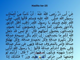 Hadits ke-25
Arti Hadits: 
‫ب‬ِ‫ ي‬ ‫حصا‬َ‫ِر‬ ‫ص‬ْ‫رَع‬ ‫أ‬َ‫ِر‬ ‫ن‬ْ‫رَع‬ ‫م‬ِ‫ ي‬ ‫نصاسا‬َ‫ِر‬ ‫ن‬َّ‫ى‬ ‫أ‬َ‫ِر‬ : ‫ه‬ُ ‫ا‬ ‫ن‬ْ‫رَع‬ ‫ع‬َ‫ِر‬ ‫هللا‬ُ ‫ا‬ ‫ ي‬َ‫ِر‬ ‫ض‬ِ‫ ي‬ ‫ر‬َ‫ِر‬ ‫ر‬ٍّ  ‫ذ‬َ‫ِر‬ ‫ب ي‬ِ‫ ي‬ ‫أ‬َ‫ِر‬ ‫ن‬ْ‫رَع‬ ‫ع‬َ‫ِر‬
‫لا ى‬َّ‫ى‬ ‫ص‬َ‫ِر‬ ‫ ي‬ِّ  ‫ب‬ِ‫ ي‬ ‫ن‬َّ‫ى‬ ‫لل‬ِ‫ ي‬ ‫لوا‬ُ ‫ا‬ ‫قصا‬َ‫ِر‬ ‫وسلم‬ ‫عليه‬ ‫هللا‬     ‫لا ى‬َّ‫ى‬ ‫ص‬َ‫ِر‬ ‫هللا‬ِ‫ ي‬ ‫ل‬ِ‫ ي‬ ‫و‬ْ‫رَع‬ ‫س‬ُ ‫ا‬ ‫ر‬َ‫ِر‬
‫ر‬ِ‫ ي‬ ‫و‬ْ‫رَع‬ ‫ث‬ُ ‫ا‬ ‫د‬ُّ ‫ال‬ ‫ل‬ُ ‫ا‬ ‫ه‬ْ‫رَع‬ ‫أ‬َ‫ِر‬ ‫بس‬َ‫ِر‬ ‫ه‬َ‫ِر‬ ‫ذ‬َ‫ِر‬ ، ‫س‬‫هللا‬ِ‫ ي‬ ‫ل‬َ‫ِر‬ ‫و‬ْ‫رَع‬ ‫سس‬ُ ‫ا‬ ‫ر‬َ‫ِر‬ ‫صا‬‫س‬‫ي‬َ‫ِر‬ ‫م‬َ‫ِر‬ ‫ل‬َّ‫ى‬ ‫سس‬َ‫ِر‬ ‫و‬َ‫ِر‬ ‫هس‬ِ‫ ي‬ ‫ي‬ْ‫رَع‬ ‫ل‬َ‫ِر‬ ‫ع‬َ‫ِر‬ ‫هللاس‬ُ ‫ا‬
، ‫م‬ُ ‫ا‬ ‫و‬ْ‫رَع‬ ‫ص‬ُ ‫ا‬ ‫ن‬َ‫ِر‬ ‫صا‬‫س‬‫م‬َ‫ِر‬ ‫ك‬َ‫ِر‬ ‫ن‬َ‫ِر‬ ‫و‬ْ‫رَع‬ ‫م‬ُ ‫ا‬ ‫و‬ْ‫رَع‬ ‫صس‬ُ ‫ا‬ ‫ي‬َ‫ِر‬ ‫و‬َ‫ِر‬ ، ‫ل ي‬ِّ  ‫صس‬َ‫ِر‬ ‫ن‬ُ ‫ا‬ ‫صا‬‫س‬‫م‬َ‫ِر‬ ‫ك‬َ‫ِر‬ ‫ن‬َ‫ِر‬ ‫و‬ْ‫رَع‬ ‫ل‬ُّ ‫صس‬َ‫ِر‬ ‫ي‬ُ ‫ا‬ ‫ر‬ِ‫ ي‬ ‫و‬ْ‫رَع‬ ‫ج‬ُ ‫ا‬ ‫ل‬ُ ‫ا‬ ‫صا‬ْ‫رَع‬ ‫ب‬ِ‫ ي‬
‫ل‬َ‫ِر‬ ‫ع‬َ‫ِر‬ ‫ج‬َ‫ِر‬ ‫د‬ْ‫رَع‬ ‫ق‬َ‫ِر‬ ‫س‬َ‫ِر‬ ‫ي‬ْ‫رَع‬ ‫ل‬َ‫ِر‬ ‫و‬َ‫ِر‬ ‫أ‬َ‫ِر‬ : ‫ل‬َ‫ِر‬ ‫قصا‬َ‫ِر‬ ‫م‬ْ‫رَع‬ ‫ه‬ِ‫ ي‬ ‫ل‬ِ‫ ي‬ ‫وا‬َ‫ِر‬ ‫م‬ْ‫رَع‬ ‫أ‬َ‫ِر‬ ‫ل‬ِ‫ ي‬ ‫و‬ْ‫رَع‬ ‫ض‬ُ ‫ا‬ ‫ف‬ُ ‫ا‬ ‫ب‬ِ‫ ي‬ ‫ن‬َ‫ِر‬ ‫و‬ْ‫رَع‬ ‫ق‬ُ ‫ا‬ ‫د‬َّ‫ى‬ ‫ص‬َ‫ِر‬ ‫ت‬َ‫ِر‬ ‫و‬َ‫ِر‬
‫ة‬ً ‫و‬ ‫ق‬َ‫ِر‬ ‫د‬َ‫ِر‬ ‫ص‬َ‫ِر‬ ‫ة‬ٍ  ‫ح‬َ‫ِر‬ ‫ي‬ْ‫رَع‬ ‫ب‬ِ‫ ي‬ ‫س‬ْ‫رَع‬ ‫ت‬َ‫ِر‬ ‫ل‬ِّ  ‫ك‬ُ ‫ا‬ ‫ب‬ِ‫ ي‬ ‫م‬ْ‫رَع‬ ‫ك‬ُ ‫ا‬ ‫ل‬َ‫ِر‬ ‫ن‬َّ‫ى‬ ‫إ‬ِ‫ ي‬ : ‫ن‬َ‫ِر‬ ‫و‬ْ‫رَع‬ ‫ق‬ُ ‫ا‬ ‫د‬َّ‫ى‬ ‫ص‬َ‫ِر‬ ‫ت‬َ‫ِر‬ ‫ي‬َ‫ِر‬ ‫مصا‬َ‫ِر‬ ‫م‬ْ‫رَع‬ ‫ك‬ُ ‫ا‬ ‫ل‬َ‫ِر‬ ‫هللا‬ُ ‫ا‬
‫ة‬ٍ  ‫ل‬َ‫ِر‬ ‫ي‬ْ‫رَع‬ ‫ل‬ِ‫ ي‬ ‫ه‬ْ‫رَع‬ ‫ت‬َ‫ِر‬ ‫ل‬ِّ  ‫ك‬ُ ‫ا‬ ‫و‬َ‫ِر‬ ، ‫ة‬ً ‫و‬ ‫ق‬َ‫ِر‬ ‫د‬َ‫ِر‬ ‫ص‬َ‫ِر‬ ‫ة‬ٍ  ‫د‬َ‫ِر‬ ‫ي‬ْ‫رَع‬ ‫م‬ِ‫ ي‬ ‫ح‬ْ‫رَع‬ ‫ت‬َ‫ِر‬ ‫ل‬ِّ  ‫ك‬ُ ‫ا‬ ‫و‬َ‫ِر‬ ‫ة‬ً ‫و‬ ‫ق‬َ‫ِر‬ ‫د‬َ‫ِر‬ ‫ص‬َ‫ِر‬ ‫ة‬ٍ  ‫ر‬َ‫ِر‬ ‫ي‬ْ‫رَع‬ ‫ب‬ِ‫ ي‬ ‫ك‬ْ‫رَع‬ ‫ت‬َ‫ِر‬ ‫ل‬ِّ  ‫ك‬ُ ‫ا‬ ‫و‬َ‫ِر‬
‫ة‬ً ‫و‬ ‫ق‬َ‫ِر‬ ‫د‬َ‫ِر‬ ‫ص‬َ‫ِر‬ ‫ر‬ٍ  ‫ك‬َ‫ِر‬ ‫ن‬ْ‫رَع‬ ‫م‬ُ ‫ا‬ ‫عن‬َ‫ِر‬ ‫ ي‬ٍ  ‫ه‬ْ‫رَع‬ ‫ن‬َ‫ِر‬ ‫و‬َ‫ِر‬ ‫ة‬ً ‫و‬ ‫ق‬َ‫ِر‬ ‫د‬َ‫ِر‬ ‫ص‬َ‫ِر‬ ‫ف‬ِ‫ ي‬ ‫و‬ْ‫رَع‬ ‫ر‬ُ ‫ا‬ ‫ع‬ْ‫رَع‬ ‫م‬َ‫ِر‬ ‫ل‬ْ‫رَع‬ ‫بصا‬ِ‫ ي‬ ‫ر‬ٍ  ‫م‬ْ‫رَع‬ ‫أ‬َ‫ِر‬ ‫و‬َ‫ِر‬ ‫ة‬ً ‫و‬ ‫ق‬َ‫ِر‬ ‫د‬َ‫ِر‬ ‫ص‬َ‫ِر‬
‫ت ي‬ِ‫ ي‬ ‫أ‬ْ‫رَع‬ ‫ي‬َ‫ِر‬ ‫أ‬َ‫ِر‬ ‫هللا‬ِ‫ ي‬ ‫ل‬َ‫ِر‬ ‫و‬ْ‫رَع‬ ‫س‬ُ ‫ا‬ ‫ر‬َ‫ِر‬ ‫يصا‬َ‫ِر‬ :   ‫لوا‬ُ ‫ا‬ ‫قصا‬َ‫ِر‬ ‫ة‬ً ‫و‬ ‫ق‬َ‫ِر‬ ‫د‬َ‫ِر‬ ‫ص‬َ‫ِر‬ ‫م‬ْ‫رَع‬ ‫ك‬ُ ‫ا‬ ‫د‬ِ‫ ي‬ ‫ح‬َ‫ِر‬ ‫أ‬َ‫ِر‬ ‫ع‬ِ‫ ي‬ ‫ض‬ْ‫رَع‬ ‫ب‬ُ ‫ا‬ ‫ف ي‬ِ‫ ي‬ ‫و‬َ‫ِر‬
‫و‬ْ‫رَع‬ ‫ل‬َ‫ِر‬ ‫م‬ْ‫رَع‬ ‫ت‬ُ ‫ا‬ ‫ي‬ْ‫رَع‬ ‫أ‬َ‫ِر‬ ‫ر‬َ‫ِر‬ ‫أ‬َ‫ِر‬ : ‫ل‬َ‫ِر‬ ‫قصا‬َ‫ِر‬ ‫؟‬ ‫ر‬ٌ، ‫ج‬ْ‫رَع‬ ‫أ‬َ‫ِر‬ ‫هصا‬َ‫ِر‬ ‫ي‬ْ‫رَع‬ ‫ف‬ِ‫ ي‬ ‫ه‬ُ ‫ا‬ ‫ل‬َ‫ِر‬ ‫ن‬ُ ‫ا‬ ‫و‬ْ‫رَع‬ ‫ك‬ُ ‫ا‬ ‫ي‬َ‫ِر‬ ‫و‬َ‫ِر‬ ‫ه‬ُ ‫ا‬ ‫ت‬َ‫ِر‬ ‫و‬َ‫ِر‬ ‫ه‬ْ‫رَع‬ ‫ش‬َ‫ِر‬ ‫نصا‬َ‫ِر‬ ‫د‬ُ ‫ا‬ ‫ح‬َ‫ِر‬ ‫أ‬َ‫ِر‬
‫ذا‬َ‫ِر‬ ‫إ‬ِ‫ ي‬ ‫ك‬َ‫ِر‬ ‫ل‬ِ‫ ي‬ ‫ذ‬َ‫ِر‬ ‫ك‬َ‫ِر‬ ‫ف‬َ‫ِر‬ ‫؟‬ ‫ر‬ٌ، ‫ز‬ْ‫رَع‬ ‫و‬ِ‫ ي‬ ‫هس‬ِ‫ ي‬ ‫ي‬ْ‫رَع‬ ‫ل‬َ‫ِر‬ ‫ع‬َ‫ِر‬ ‫نس‬َ‫ِر‬ ‫كصا‬َ‫ِر‬ ‫أ‬َ‫ِر‬ ‫مس‬ٍ  ‫را‬َ‫ِر‬ ‫ح‬َ‫ِر‬ ‫فس ي‬ِ‫ ي‬ ‫صا‬‫س‬‫ه‬َ‫ِر‬ ‫ع‬َ‫ِر‬ ‫ض‬َ‫ِر‬ ‫و‬َ‫ِر‬
 