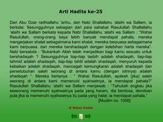 Arti Hadits ke-25
 Matan Hadits
Dari Abu Dzar radhiallahu 'anhu, dari Nabi Shallallahu ‘alaihi wa Sallam, ia
berkata: Sesungguhnya sebagian dari para sahabat Rasulullah Shallallahu
‘alaihi wa Sallam berkata kepada Nabi Shallallahu ‘alaihi wa Sallam : “Wahai
Rasulullah, orang-orang kaya lebih banyak mendapat pahala, mereka
mengerjakan shalat sebagaimana kami shalat, mereka berpuasa sebagaimana
kami berpuasa, dan mereka bershadaqah dengan kelebihan harta mereka”.
Nabi bersabda : “Bukankah Allah telah menjadikan bagi kamu sesuatu untuk
bershadaqah ? Sesungguhnya tiap-tiap tasbih adalah shadaqah, tiap-tiap
tahmid adalah shadaqah, tiap-tiap tahlil adalah shadaqah, menyuruh kepada
kebaikan adalah shadaqah, mencegah kemungkaran adalah shadaqah dan
persetubuhan salah seorang di antara kamu (dengan istrinya) adalah
shadaqah “. Mereka bertanya : “ Wahai Rasulullah, apakah (jika) salah
seorang di antara kami memenuhi syahwatnya, ia mendapat pahala?”
Rasulullah Shallallahu ‘alaihi wa Sallam menjawab : “Tahukah engkau jika
seseorang memenuhi syahwatnya pada yang haram, dia berdosa, demikian
pula jika ia memenuhi syahwatnya itu pada yang halal, ia mendapat pahala.”
[Muslim no. 1006]
 