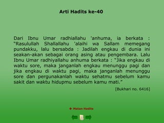 Arti Hadits ke-40
 Matan Hadits
Dari Ibnu Umar radhiallahu 'anhuma, ia berkata :
“Rasulullah Shallallahu 'alaihi wa Sallam memegang
pundakku, lalu bersabda : Jadilah engkau di dunia ini
seakan-akan sebagai orang asing atau pengembara. Lalu
Ibnu Umar radhiyallahu anhuma berkata : “Jika engkau di
waktu sore, maka janganlah engkau menunggu pagi dan
jika engkau di waktu pagi, maka janganlah menunggu
sore dan pergunakanlah waktu sehatmu sebelum kamu
sakit dan waktu hidupmu sebelum kamu mati.”
[Bukhari no. 6416]
 
