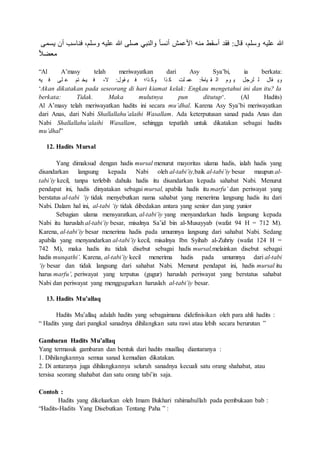 ‫هلمى‬ ‫أش‬ ‫ن‬ ‫منق‬ ،‫لا‬ ‫و‬ ‫هللاليه‬ ‫ص‬ ‫هللالى‬ ‫والن‬ ‫ر‬‫ق‬‫ل‬ ‫أ‬ ‫هللاما‬ ‫ا‬ ‫منه‬ ‫ا‬ ‫أ‬ ‫ماا‬ :‫ققل‬ ،‫لا‬ ‫و‬ ‫هللاليه‬ ‫ص‬
‫ر‬‫س‬‫مبن‬
“Al A’masy telah meriwayatkan dari Asy Sya’bi, ia berkata:
‫يه‬ ‫م‬ ‫لى‬ ‫هللا‬ ‫ذا‬ ‫يت‬ ‫م‬ ، :‫اول‬ ‫ي‬ ‫م‬ ‫تا‬ ‫وم‬ ‫تا‬ ‫م‬ ‫لم‬ ‫هللام‬ :‫يقمل‬ ‫ا‬ ‫ال‬ ‫وك‬ ‫ه‬ ‫لًف‬ ‫ل‬ ‫اقل‬ ‫وه‬
‘Akan dikatakan pada seseorang di hari kiamat kelak: Engkau mengetahui ini dan itu? Ia
berkata: Tidak. Maka mulutnya pun ditutup‘. (Al Hadits)
Al A’masy telah meriwayatkan hadits ini secara mu’dhal. Karena Asy Sya’bi meriwayatkan
dari Anas, dari Nabi Shallallahu’alaihi Wasallam. Ada keterputusan sanad pada Anas dan
Nabi Shallallahu’alaihi Wasallam, sehingga tepatlah untuk dikatakan sebagai hadits
mu’dhal”
12. Hadits Mursal
Yang dimaksud dengan hadis mursal menurut mayoritas ulama hadis, ialah hadis yang
disandarkan langsung kepada Nabi oleh al-tabi’iy,baik al-tabi’iy besar maupun al-
tabi’iy kecil, tanpa terlebih dahulu hadis itu disandarkan kepada sahabat Nabi. Menurut
pendapat ini, hadis dinyatakan sebagai mursal, apabila hadis itu marfu’ dan periwayat yang
berstatus al-tabi ‘iy tidak menyebutkan nama sahabat yang menerima langsung hadis itu dari
Nabi. Dalam hal ini, al-tabi ‘iy tidak dibedakan antara yang senior dan yang yunior
Sebagian ulama mensyaratkan, al-tabi’iy yang menyandarkan hadis langsung kepada
Nabi itu haruslah al-tabi’iy besar, misalnya Sa’id bin al-Musayyab (wafat 94 H = 712 M).
Karena, al-tabi’iy besar menerima hadis pada umumnya langsung dari sahabat Nabi. Sedang
apabila yang menyandarkan al-tabi’iy kecil, misalnya Ibn Syihab al-Zuhriy (wafat 124 H =
742 M), maka hadis itu tidak disebut sebagai hadis mursal,melainkan disebut sebagai
hadis munqathi’. Karena, al-tabi’iy kecil menerima hadis pada umumnya dari al-tabi
‘iy besar dan tidak langsung dari sahabat Nabi. Menurut pendapat ini, hadis mursal itu
harus marfu’, periwayat yang terputus (gugur) haruslah periwayat yang berstatus sahabat
Nabi dan periwayat yang menggugurkan haruslah al-tabi’iy besar.
13. Hadits Mu’allaq
Hadits Mu’allaq adalah hadits yang sebagaimana didefinisikan oleh para ahli hadits :
“ Hadits yang dari pangkal sanadnya dihilangkan satu rawi atau lebih secara berurutan ”
Gambaran Hadits Mu’allaq
Yang termasuk gambaran dan bentuk dari hadits muallaq diantaranya :
1. Dihilangkannya semua sanad kemudian dikatakan.
2. Di antaranya juga dihilangkannya seluruh sanadnya kecuali satu orang shahabat, atau
tersisa seorang shahabat dan satu orang tabi’in saja.
Contoh :
Hadits yang dikeluarkan oleh Imam Bukhari rahimahullah pada pembukaan bab :
“Hadits-Hadits Yang Disebutkan Tentang Paha ” :
 