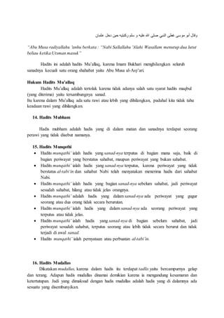 ‫ثمان‬ ‫دخل‬ ‫حين‬ ‫ركبتيه‬ ‫سلم‬ ‫و‬ ‫ليه‬ ‫هللا‬ ‫صلى‬ ‫النبي‬ ‫غطى‬ ‫موسى‬ ‫أبو‬ ‫وقا‬
“Abu Musa radiyallahu 'anhu berkata : “Nabi Sallallahu 'Alahi Wasallam menutup dua lutut
beliau ketika Utsman masuk”
Hadits ini adalah hadits Mu’allaq, karena Imam Bukhari menghilangkan seluruh
sanadnya kecuali satu orang shahabat yaitu Abu Musa al-Asy’ari.
Hukum Hadits Mu’allaq
Hadits Mu’allaq adalah tertolak karena tidak adanya salah satu syarat hadits maqbul
(yang diterima) yaitu tersambungnya sanad.
Itu karena dalam Mu’allaq ada satu rawi atau lebih yang dihilangkan, padahal kita tidak tahu
keadaan rawi yang dihilangkan.
14. Hadits Mubham
Hadis mubham adalah hadis yang di dalam matan dan sanadnya terdapat seorang
perawi yang tidak disebut namanya.
15. Hadits Munqathi
 Hadits munqathi’ ialah hadis yang sanad-nya terputus di bagian mana saja, baik di
bagian periwayat yang berstatus sahabat, maupun periwayat yang bukan sahabat.
 Hadits munqathi’ ialah hadis yang sanad-nya terputus, karena periwayat yang tidak
berstatus al-tabi‘in dan sahabat Nabi telah menyatakan menerima hadis dari sahabat
Nabi.
 Hadits munqathi’ ialah hadis yang bagian sanad-nya sebelum sahabat, jadi periwayat
sesudah sahabat, hilang atau tidak jelas orangnya.
 Hadits munqathi’ adalah hadis yang dalam sanad-nya ada periwayat yang gugur
seorang atau dua orang tidak secara berurutan.
 Hadits munqathi’ ialah hadis yang dalam sanad-nya ada seorang periwayat yang
terputus atau tidak jelas.
 Hadits munqathi’ ialah hadis yang sanad-nya di bagian sebelum sahabat, jadi
periwayat sesudah sahabat, terputus seorang atau lebih tidak secara berurut dan tidak
terjadi di awal sanad.
 Hadits munqathi’ ialah pernyataan atau perbuatan al-tabi’in.
16. Hadits Mudallas
Dikatakan mudallas, karena dalam hadis itu terdapat tadlis yaitu bercampurnya gelap
dan terang. Adapun hadis mudallas dinamai demikian karena ia mengandung kesamaran dan
ketertutupan. Jadi yang dimaksud dengan hadis mudallas adalah hadis yang di dalamnya ada
sesuatu yang disembunyikan.
 