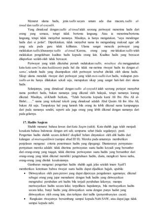 Menurut ulama hadis, jenis tadlis secara umum ada dua macam, tadlis al-
isnad dan tadlis al-syuyukh.
Yang dimaksud dengan tadlis al-isnad ialah seorang periwayat menerima hadis dari
orang yang semasa, tetapi tidak bertemu langsung. Atau ia menerima/bertemu
langsung, tetapi tidak menyebut namanya. Misalnya, ia hanya mengatakan, “saya mendengar
hadis dari si polan”. Diperkirakan, tidak menyebut nama itu mengandung maksud agar aib
yang ada pada guru tidak kelihatan. Ulama sangat mencela periwayat yang
melakukan tadlis,khususnya tadlis al-isnad. Karena, orang yang me-lakukan tadlis telah
melakukan pengelabuan kualitas hadis kepada orang lain. Kualitas hadis yang bercacat
dilaporkan seolah-olah tidak bercacat.
Periwayat yang telah diketahui pernah melakukan tadlis, misalnya dia menggunakan
kata-kata sami’tu atau haddasaniy pada hal dia tidak me-nerima riwayat hadis itu dengan al-
sama’, seluruh hadis yang disampaikan oleh periwayat tersebut ditolak oleh ulama hadis.
Sikap ulama menolak riwayat dari periwayat yang telah men-tadlis-kan hadis, walaupun pen-
tadlis-an itu hanya dilakukan sekali saja, merupakan sikap yang sangat hati-hati dari ulama
hadis.
Selanjutnya, yang dimaksud dengan tadlis al-syuyukh ialah seorang periayat menyebut
nama pemberi hadis, bukan namanya yang dikenal oleh halayak, tetapi namanya kurang
dikenal. Misalnya, al-Khatib berkata, “Telah bercerita kepada kami Ali Ibn Abu Ali al-
Bishri……” nama yang terkenal tokoh yang dimaksud adalah Abul Qasim Ali ibn Abu Ali,
bukan Ali saja. Tampaknya hal yang lumrah bila orang itu lebih dikenal nama kampungnya
dari pada namanya sendiri, seperti ada juga orang yang lebih dikenal dengan namanya dari
pada gelarnya.
17. Hadits Saqiem
Shahih menurut bahasa lawan dari kata Saqim (sakit). Kata shahih juga telah menjadi
kosakata bahasa Indonesia dengan arti sah; sempurna sehat (tiada segalanya); pasti.
Pengertian hadits shahih secara definitif eksplisif belum dinyatakan oleh ahli hadits dari
kalangan al-muttaqaddimin (sampai abad III H). Mereka pada umumnya memberikan
penjelasan mengenai criteria penerimaan hadits yang dipegangi. Diantaranya pernyataan-
pernyataan mereka adalah: tidak diterima periwayatan suatu hadits kecuali yang bersunber
dari orang-orang yang tsiqqat, tidak diterima periwayatan suatu hadits yang bersumber dari
orang-orang yang tidak dikenal memiliki pengetahuan hadits, dusta, mengikuti hawa nafsu,
orang-orang yang ditolak kesaksiannya.
Gambaran mengenai pengertian hadits shahih agak jelas setelah imam Syafi’I
memberikan ketentuan bahwa riwayat suatu hadits dapat dijadikan hujjah, apabila:
 Diriwayatkan oleh para perawi yang dapat dipercaya pengalaman agamanya; dikenal
sebagai orang yang jujur memahami dengan baik hadits yang diriwayatkan
mengetahui perubahan arti hadits bila terjadi perubahan lafaznya; mampu
meriwayatkan hadits secara lafaz; terpelihara hapalannya, bila meriwayatkan hadits
secara lafaz, bunyi hadits yang diriwayatkan sama dengan punya hadist yang
diriwayatkan oleh orang lain; dan terlepas dari tadlis (penyembunyian cacat).
 Rangkaian riwayatnya bersambung sampai kepada Nabi SAW, atau dapat juga tidak
sampai kepada nabi.
 