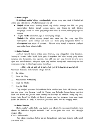 18. Hadits Majhul
Definisi hadis majhul adalah kata al-majhula• artinya orang yang tidak di ketahui jati
dirinya atau sifat-sifatnya .Majhul mencakup dua hal:
 Majhul Al-Ain artinya: seorang perawi yang disebut namanya dan tidak ada yang
meriwayatkan darinya kecuali seorang perawi saja. Orang ini tidak diterima
riwayatnya kecuali ada ulama yang mengatakan bahwa ia adalah perawi yang dapat di
percaya.
 Majhul Al-Hal dinamakan juga Al-mastur(yang tertupi).
Majhul Al-Hal adalah seorang perawi yang mana ada dua orang atau lebih
meriwayatkan hadits darinya dan tidak ada ulama yang mengatakan bahwa ia
adalah perawi yang dapat di percaya.• Riwayat orang seperti ini menurut pendapat
yang paling benar adalah ditolak.
19. Hadits Muhmal
Muhmal menurut bahasa artinya yang dibiarkan, yang ditinggalkan, yang diacuhkan.
Sedangkan menurut istilah adalah hadis yang diriwayatkan dari salah seorang yang serupa
namanya, atau kuniyahnya, atau laqabnya, atau salah satu dari yang tersebut ini serta nama
ayah, atau nama kakeknya, atau pada segala yang tersebut, sedang salah satu seorang dari dua
orang yang serupa itu tidak kepercayaan. Contohnya:
َ‫أل‬‫ا‬ ‫ي‬ِ‫َن‬‫ع‬ َ‫ب‬َ‫ه‬ْ‫ذ‬َ‫أ‬ ‫ي‬ِ‫ذ‬َّ‫ل‬‫ا‬ ِ َّ ِ‫ّلِل‬ ُ‫د‬ْ‫م‬َ‫ح‬ْ‫ل‬‫ا‬ : ِ‫ء‬َ‫ال‬َ‫خ‬ْ‫ل‬‫ا‬ َ‫ن‬ِ‫م‬ َ‫ج‬َ‫ر‬َ‫خ‬ ‫ا‬َ‫ذ‬‫إ‬ ‫وسلم‬ ‫عليه‬ ‫هللا‬ ‫صلى‬ َّ‫ي‬ِ‫ب‬َّ‫ن‬‫ال‬ َ‫َان‬‫ك‬.‫ي‬ِ‫ن‬‫ا‬َ‫ف‬‫َا‬‫ع‬َ‫و‬ ،‫ى‬َ‫ذ‬
Gambaran dari sanad hadis tersebut sebagai barikut:
1) Ibn Majah
2) Harun bin Ishaq
3) Abdurrahman Al Muhariby
4) Ismail bin Muslim
5) Anas bin Malik
Yang menjadi persoalan dari rawi-rawi hadis tersebut ialah: Ismail bin Muslim, karena
ada dua orang yang bernama Ismail bin Muslim yang kebetulan kedua-duanya menerima
hadis dari Hasan Al Qatadah, salah seorang dari keduanya itu termasuk orang yang tidak
tsiqah (yakni Ismail bin Muslim Al Bashry) sedang yang lain termasuk orang yang tsiqah
(Ismail bin Muslim Al ‘Abdy). Karena tidak jelas inilah maka hadis itu dianggap lemah.
20. Hadits Maudhu
Hadis maudhu’ adalah hadis yang dicipta serta dibuat oleh seseorang (pendusta), yang
ciptaan itu dinisbatkan kepada Rasulullah SAW. secara palsu dan dusta, baik disengaja
maupun tidak.
Ciri-ciri hadis maudhu:
Para ulama menetukan bahwa ciri-ciri kemaudhu’an suatu hadis terdapat pada sanad
dan matan hadis.
 