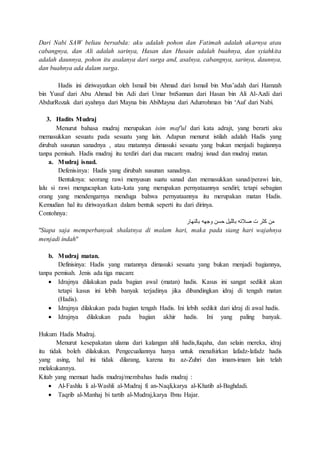Dari Nabi SAW beliau bersabda: aku adalah pohon dan Fatimah adalah akarnya atau
cabangnya, dan Ali adalah sarinya, Hasan dan Husain adalah buahnya, dan syiahkita
adalah daunnya, pohon itu asalanya dari surga and, asalnya, cabangnya, sarinya, daunnya,
dan buahnya ada dalam surga.
Hadis ini diriwayatkan oleh Ismail bin Ahmad dari Ismail bin Mus’adah dari Hamzah
bin Yusuf dari Abu Ahmad bin Adi dari Umar bnSannan dari Hasan bin Ali Al-Azdi dari
AbdurRozak dari ayahnya dari Mayna bin AbiMayna dari Adurrohman bin ‘Auf dari Nabi.
3. Hadits Mudraj
Menurut bahasa mudraj merupakan isim maf'ul dari kata adrajt, yang berarti aku
memasukkan sesuatu pada sesuatu yang lain. Adapun menurut istilah adalah Hadis yang
dirubah susunan sanadnya , atau matannya dimasuki sesuatu yang bukan menjadi bagiannya
tanpa pemisah. Hadis mudraj itu terdiri dari dua macam: mudraj isnad dan mudraj matan.
a. Mudraj isnad.
Defenisinya: Hadis yang dirubah susunan sanadnya.
Bentuknya: seorang rawi menyusun suatu sanad dan memasukkan sanad/perawi lain,
lalu si rawi mengucapkan kata-kata yang merupakan pernyataannya sendiri; tetapi sebagian
orang yang mendengarnya menduga bahwa pernyataannya itu merupakan matan Hadis.
Kemudian hal itu diriwayatkan dalam bentuk seperti itu dari dirinya.
Contohnya:
‫بالنهار‬ ‫وجهه‬ ‫حسن‬ ‫بالليل‬ ‫صالته‬ ‫ت‬ ‫كثر‬ ‫من‬
"Siapa saja memperbanyak shalatnya di malam hari, maka pada siang hari wajahnya
menjadi indah"
b. Mudraj matan.
Definisinya: Hadis yang matannya dimasuki sesuatu yang bukan menjadi bagiannya,
tanpa pemisah. Jenis ada tiga macam:
 Idrajnya dilakukan pada bagian awal (matan) hadis. Kasus ini sangat sedikit akan
tetapi kasus ini lebih banyak terjadinya jika dibandingkan idraj di tengah matan
(Hadis).
 Idrajnya dilakukan pada bagian tengah Hadis. Ini lebih sedikit dari idraj di awal hadis.
 Idrajnya dilakukan pada bagian akhir hadis. Ini yang paling banyak.
Hukum Hadis Mudraj.
Menurut kesepakatan ulama dari kalangan ahli hadis,fuqaha, dan selain mereka, idraj
itu tidak boleh dilakukan. Pengecualiannya hanya untuk menafsirkan lafadz-lafadz hadis
yang asing, hal ini tidak dilarang, karena itu az-Zuhri dan imam-imam lain telah
melakukannya.
Kitab yang memuat hadis mudraj/membahas hadis mudraj :
 Al-Fashlu li al-Washli al-Mudraj fi an-Naqli,karya al-Khatib al-Baghdadi.
 Taqrib al-Manhaj bi tartib al-Mudraj,karya Ibnu Hajar.
 
