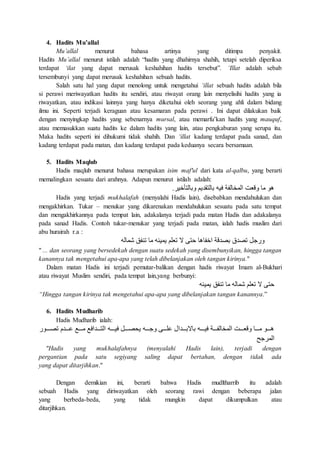 4. Hadits Mu’allal
Mu’allal menurut bahasa artinya yang ditimpa penyakit.
Hadits Mu’allal menurut istilah adalah “hadits yang dhahirnya shahih, tetapi setelah diperiksa
terdapat ‘ilat yang dapat merusak keshahihan hadits tersebut”. ‘Illat adalah sebab
tersembunyi yang dapat merusak keshahihan sebuah hadits.
Salah satu hal yang dapat menolong untuk mengetahui ‘illat sebuah hadits adalah bila
si perawi meriwayatkan hadits itu sendiri, atau riwayat orang lain menyelisihi hadits yang ia
riwayatkan, atau indikasi lainnya yang hanya diketahui oleh seorang yang ahli dalam bidang
ilmu ini. Seperti terjadi keraguan atau kesamaran pada perawi . Ini dapat dilakukan baik
dengan menyingkap hadits yang sebenarnya mursal, atau memarfu’kan hadits yang mauquf,
atau memasukkan suatu hadits ke dalam hadits yang lain, atau pengkaburan yang serupa itu.
Maka hadits seperti ini dihukumi tidak shahih. Dan ‘illat kadang terdapat pada sanad, dan
kadang terdapat pada matan, dan kadang terdapat pada keduanya secara bersamaan.
5. Hadits Maqlub
Hadis maqlub menurut bahasa merupakan isim maf'ul dari kata al-qalbu, yang berarti
memalingkan sesuatu dari arahnya. Adapun menurut istilah adalah:
‫وبالتأخير‬ ‫بالتقديم‬ ‫فيه‬ ‫المخالفة‬ ‫وقعت‬ ‫ما‬ ‫هو‬.
Hadis yang terjadi mukhalafah (menyalahi Hadis lain), disebabkan mendahulukan dan
mengakhirkan. Tukar – menukar yang dikarenakan mendahulukan sesuatu pada satu tempat
dan mengakhirkannya pada tempat lain, adakalanya terjadi pada matan Hadis dan adakalanya
pada sanad Hadis. Contoh tukar-menukar yang terjadi pada matan, ialah hadis muslim dari
abu hurairah r.a :
‫شماله‬ ‫تنفق‬ ‫ما‬ ‫يمينه‬ ‫تعلم‬ ‫ال‬ ‫حتى‬ ‫اخفاها‬ ‫بصدقة‬ ‫تصدق‬ ‫ورجل‬
" ... dan seorang yang bersedekah dengan suatu sedekah yang disembunyikan, hingga tangan
kanannya tak mengetahui apa-apa yang telah dibelanjakan oleh tangan kirinya."
Dalam matan Hadis ini terjadi pemutar-balikan dengan hadis riwayat Imam al-Bukhari
atau riwayat Muslim sendiri, pada tempat lain,yang berbunyi:
‫يمينه‬ ‫تنفق‬ ‫ما‬ ‫شماله‬ ‫تعلم‬ ‫ال‬ ‫حتى‬
“Hingga tangan kirinya tak mengetahui apa-apa yang dibelanjakan tangan kanannya.”
6. Hadits Mudharib
Hadis Mudharib ialah:
‫فيوووووه‬ ‫وووول‬‫و‬‫ص‬ ‫ي‬ ‫ووووه‬‫و‬‫وج‬ ‫ووووى‬‫و‬‫ل‬ ‫وووودا‬‫و‬‫باالب‬ ‫فيوووووه‬ ‫ووووة‬‫و‬‫المخالف‬ ‫ووووت‬‫و‬‫وقع‬ ‫ووووا‬‫و‬‫م‬ ‫ووووو‬‫و‬‫ه‬‫تصوووووور‬ ‫وووود‬‫و‬ ‫ووووع‬‫و‬‫م‬ ‫وووودافع‬‫و‬‫الت‬
‫المرجح‬
"Hadis yang mukhalafahnya (menyalahi Hadis lain), terjadi dengan
pergantian pada satu segiyang saling dapat bertahan, dengan tidak ada
yang dapat ditarjihkan."
Dengan demikian ini, berarti bahwa Hadis mudltharrib itu adalah
sebuah Hadis yang diriwayatkan oleh seorang rawi dengan beberapa jalan
yang berbeda-beda, yang tidak mungkin dapat dikumpulkan atau
ditarjihkan.
 