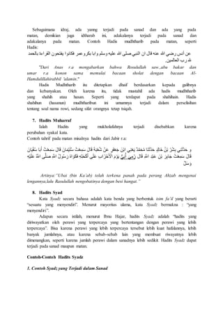 Sebagaimana idraj, ada yanng terjadi pada sanad dan ada yang pada
matan, demikian juga idtharab ini, adakalanya terjadi pada sanad dan
adakalanya pada matan. Contoh Hadis mudhtharib pada matan, seperti
Hadis:
‫مد‬ ‫بال‬ ‫القراءة‬ ‫ون‬ ‫يفت‬ ‫فكانوا‬ ‫مر‬ ‫بكرو‬ ‫وابا‬ ‫وسلم‬ ‫ليه‬ ‫هللا‬ ‫صلى‬ ‫النبي‬ ‫ان‬ ‫قا‬ ‫نه‬ ‫هللا‬ ‫رضي‬ ‫أنس‬ ‫ن‬
‫العالمين‬ ‫رب‬ ‫هلل‬.
"Dari Anas r.a mengabarkan bahwa Rosulullah saw.,abu bakar dan
umar r.a konon sama memulai bacaan sholat dengan bacaan Al-
Hamdulillahirabbil 'alamin."
Hadis Mudhtharib itu ditetapkan dhaif berdasarkan kepada galibnya
dan kebanyakan. Oleh karena itu, tidak mustahil ada hadis mudhtharib
yang shahih atau hasan. Seperti yang terdapat pada shahihain. Hadis
shahihun (hasanun) mudhtharibun ini umumnya terjadi dalam perselisihan
tentang soal nama rowi, sedang sifat orangnya tetap tsiqah.
7. Hadits Muharraf
Ialah Hadits yang mukholafahnya terjadi disebabkan karena
perubahan syakal kata.
Contoh tahrif pada matan misalnya hadits dari Jabir r.a:
َ‫س‬ َ ‫ا‬َ‫ق‬ َ‫ان‬َ‫م‬ْ‫ي‬َ‫ل‬ُ‫س‬ ُ‫ت‬ْ‫ع‬ِ‫م‬َ‫س‬ َ ‫ا‬َ‫ق‬ َ‫ة‬َ‫ب‬ْ‫ع‬ُ‫ش‬ ْ‫ن‬َ ٍ‫ر‬َ‫ف‬ْ‫ع‬َ‫ج‬ َ‫ن‬ْ‫ب‬‫ا‬ ‫ي‬ِ‫ن‬ْ‫ع‬َ‫ي‬ ٌ‫د‬َّ‫م‬َ ُ‫م‬ ‫َا‬‫ن‬َ‫ث‬َّ‫د‬َ‫ح‬ ٍ‫د‬ِ‫ل‬‫خَا‬ ُ‫ن‬ْ‫ب‬ ُ‫ر‬ْ‫ش‬ِ‫ب‬ ‫ي‬ِ‫ن‬َ‫ث‬َّ‫د‬َ‫ح‬ ‫و‬َ‫ان‬َ‫ي‬ْ‫ف‬ُ‫س‬ ‫ا‬َ‫ب‬َ‫أ‬ ُ‫ت‬ْ‫ع‬ِ‫م‬
َ‫ر‬ِ‫ب‬‫ا‬َ‫ج‬ ُ‫ت‬ْ‫ع‬ِ‫م‬َ‫س‬ َ ‫ا‬َ‫ق‬‫ا‬َ‫ق‬ ِ َّ‫اَّلل‬ ِ‫د‬ْ‫ب‬َ َ‫ن‬ْ‫ب‬‫ي‬َ‫ب‬ُ‫أ‬ َ‫ي‬ِ‫م‬ُ‫ر‬ِ‫ب‬‫ا‬ َ‫ز‬ْ‫ح‬َ ْ‫اْل‬ َ ْ‫و‬َ‫ي‬ِ‫ه‬ْ‫ي‬َ‫ل‬َ ُ َّ‫اَّلل‬ ‫ى‬َّ‫ل‬َ‫ص‬ ِ َّ‫اَّلل‬ ُ ‫و‬ُ‫س‬ َ‫ر‬ ُ‫ه‬‫ا‬ َ‫و‬َ‫ك‬َ‫ف‬ ِ‫ه‬ِ‫ل‬َ ْ‫ك‬َ‫أ‬ ‫ى‬َ‫ل‬َ
َّ‫ل‬َ‫س‬ َ‫و‬
Artinya:”Ubai (bin Ka’ab) telah terkena panah pada perang Ahzab mengenai
lengannya,lalu Rasulullah nengobatinya dengan besi hangat.”
8. Hadits Syad
Kata Syadz secara bahasa adalah kata benda yang berbentuk isim fa’il yang berarti
“sesuatu yang menyendiri”. Menurut mayoritas ulama, kata Syadz bermakna : “yang
menyendiri”.
Adapun secara istilah, menurut Ibnu Hajar, hadits Syadz adalah “hadits yang
diriwayatkan oleh perawi yang terpercaya yang bertentangan dengan perawi yang lebih
terpercaya”. Bisa karena perawi yang lebih terpercaya tersebut lebih kuat hafalannya, lebih
banyak jumlahnya, atau karena sebab-sebab lain yang membuat riwayatnya lebih
dimenangkan, seperti karena jumlah perawi dalam sanadnya lebih sedikit. Hadits Syadz dapat
terjadi pada sanad maupun matan.
Contoh-Contoh Hadits Syadz
1. Contoh Syadz yang Terjadi dalam Sanad
 