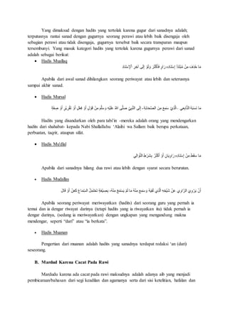 Yang dimaksud dengan hadits yang tertolak karena gugur dari sanadnya adalah;
terputusnya rantai sanad dengan gugurnya seorang perawi atau lebih baik disengaja oleh
sebagian perawi atau tidak disengaja, gugurnya tersebut baik secara transparan maupun
tersembunyi. Yang masuk kategori hadits yang tertolak karena gugurnya perawi dari sanad
adalah sebagai berikut:
 Hadis Muallaq
ِ‫د‬‫َا‬‫ن‬ْ‫س‬ ِ‫إل‬ْ‫ا‬ ِ‫ر‬ ِ‫آخ‬ ‫ى‬َ‫ل‬ِ‫إ‬ ْ‫و‬َ‫ل‬ َ‫و‬ َ‫ر‬َ‫ث‬ْ‫ك‬َ‫أ‬َ‫ف‬ ٍ‫و‬‫ا‬َ‫ر‬ ِ‫ه‬ِ‫د‬‫َا‬‫ن‬ْ‫س‬ِ‫إ‬ ِ‫أ‬َ‫د‬َ‫ت‬ْ‫ب‬ُ‫م‬ ْ‫ن‬ِ‫م‬ َ‫ف‬ِ‫ذ‬ُ‫ح‬ ‫ا‬َ‫م‬
Apabila dari awal sanad dihilangkan seorang periwayat atau lebih dan seterusnya
sampai akhir sanad.
 Hadis Mursal
‫ي‬ِ‫ع‬ِ‫ب‬‫ا‬َّ‫ت‬‫ال‬ ُ‫ه‬َ‫ب‬َ‫س‬َ‫ن‬ ‫ا‬َ‫م‬–ِ‫ة‬َ‫ب‬‫ا‬َ َّ‫ص‬‫ال‬ َ‫ن‬ِ‫م‬ َ‫ع‬ِ‫م‬َ‫س‬ ْ‫ي‬ِ‫ذ‬َّ‫ل‬‫ا‬-ٍ‫ة‬َ‫ف‬ ِ‫ص‬ ْ‫و‬َ‫أ‬ ٍ‫ْر‬‫ي‬ ِ‫ر‬ْ‫ق‬َ‫ت‬ ْ‫و‬َ‫أ‬ ٍ‫ل‬ْ‫ع‬ِ‫ف‬ ْ‫و‬َ‫أ‬ ٍ ْ‫و‬َ‫ق‬ ْ‫ن‬ِ‫م‬ َ‫م‬َّ‫ل‬َ‫س‬ َ‫و‬ ِ‫ه‬ْ‫ي‬َ‫ل‬َ ُ‫هللا‬ ‫ى‬َّ‫ل‬َ‫ص‬ ِ‫ي‬ِ‫ب‬َّ‫ن‬‫ال‬ ‫ى‬َ‫ل‬ِ‫إ‬
Hadits yang disandarkan oleh para tabi’in -mereka adalah orang yang mendengarkan
hadits dari shahabat- kepada Nabi Shallallahu ‘Alaihi wa Sallam baik berupa perkataan,
perbuatan, taqrir, ataupun sifat.
 Hadis Mu'dlal
ْ‫و‬َ‫أ‬ ِ‫ان‬َ‫ي‬ِ‫و‬‫ا‬َ‫ر‬ ِ‫ه‬ِ‫د‬‫َا‬‫ن‬ْ‫س‬ِ‫إ‬ ْ‫ن‬ِ‫م‬ َ‫ط‬َ‫ق‬َ‫س‬ ‫ا‬َ‫م‬‫ي‬ِ‫ل‬‫ا‬ َ‫و‬َّ‫ت‬‫ال‬ ِ‫ط‬ْ‫َر‬‫ش‬ِ‫ب‬ ُ‫ر‬َ‫ث‬ْ‫ك‬َ‫أ‬
Apabila dari sanadnya hilang dua rawi atau lebih dengan syarat secara berurutan.
 Hadis Mudallas
َ‫م‬ِ‫الس‬ ُ‫ل‬ِ‫م‬َ‫ت‬ْ َ‫ت‬ ٍ‫ة‬َ‫غ‬ْ‫ي‬ ِ‫ص‬ِ‫ب‬ ،ُ‫ه‬ْ‫ن‬ِ‫م‬ ْ‫ع‬َ‫م‬ْ‫س‬َ‫ي‬ ْ‫م‬َ‫ل‬ ‫ا‬َ‫م‬ ُ‫ه‬ْ‫ن‬ِ‫م‬ َ‫ع‬ِ‫م‬َ‫س‬ َ‫و‬ ُ‫ه‬َ‫ي‬ِ‫ق‬َ‫ل‬ ‫ي‬ِ‫ذ‬َّ‫ل‬‫ا‬ ِ‫ه‬ ِ‫ْخ‬‫ي‬َ‫ش‬ ْ‫ن‬َ ‫ي‬ِ‫و‬‫ا‬َّ‫الر‬ َ‫ي‬ِ‫و‬ْ‫ر‬َ‫ي‬ ْ‫ن‬َ‫أ‬ََ‫ا‬َ ‫ا‬َ‫ق‬ ْ‫و‬َ‫أ‬ ْ‫ن‬َ‫ع‬َ‫ك‬
Apabila seorang periwayat meriwayatkan (hadits) dari seorang guru yang pernah ia
temui dan ia dengar riwayat darinya (tetapi hadits yang ia riwayatkan itu) tidak pernah ia
dengar darinya, (sedang ia meriwayatkan) dengan ungkapan yang mengandung makna
mendengar, seperti “dari” atau “ia berkata”.
 Hadis Muanan
Pengertian dari muanan adalah hadits yang sanadnya terdapat redaksi ‘an (dari)
seseorang.
B. Mardud Karena Cacat Pada Rawi
Mardudu karena ada cacat pada rawi maksudnya adalah adanya aib yang menjadi
pembicaraan/bahasan dari segi keadilan dan agamanya serta dari sisi ketelitian, hafalan dan
 