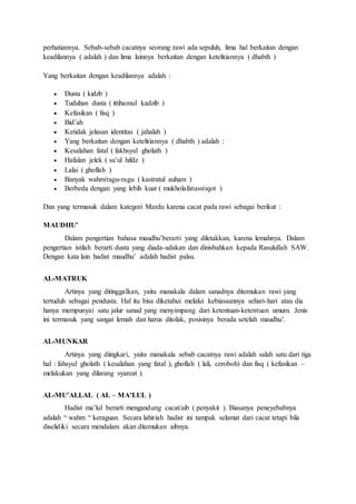 perhatiannya. Sebab-sebab cacatnya seorang rawi ada sepuluh, lima hal berkaitan dengan
keadilannya ( adalah ) dan lima lainnya berkaitan dengan ketelitiannya ( dhabth )
Yang berkaitan dengan keadilannya adalah :
 Dusta ( kidzb )
 Tuduhan dusta ( ittihamul kadzib )
 Kefasikan ( fisq )
 Bid’ah
 Ketidak jelasan identitas ( jahalah )
 Yang berkaitan dengan ketelitiannya ( dhabth ) adalah :
 Kesalahan fatal ( fakhsyul gholath )
 Hafalan jelek ( su’ul hifdz )
 Lalai ( ghoflah )
 Banyak wahm/ragu-ragu ( kastratul auham )
 Berbeda dengan yang lebih kuat ( mukholafatusstiqot )
Dan yang termasuk dalam kategori Mardu karena cacat pada rawi sebagai berikut :
MAUDHU’
Dalam pengertian bahasa maudhu’berarti yang diletakkan, karena lemahnya. Dalam
pengertian istilah berarti dusta yang diada-adakan dan dinisbahkan kepada Rasulullah SAW.
Dengan kata lain hadist maudhu’ adalah hadist palsu.
AL-MATRUK
Artinya yang ditinggalkan, yaitu manakala dalam sanadnya ditemukan rawi yang
tertuduh sebagai pendusta. Hal itu bisa diketahui melalui kebiasaannya sehari-hari atau dia
hanya mempunyai satu jalur sanad yang menyimpang dari ketentuan-ketentuan umum. Jenis
ini termasuk yang sangat lemah dan harus ditolak, posisinya berada setelah maudhu’.
AL-MUNKAR
Artinya yang diingkari, yaitu manakala sebab cacatnya rawi adalah salah satu dari tiga
hal : fahsyul gholath ( kesalahan yang fatal ), ghoflah ( lali, ceroboh) dan fisq ( kefasikan –
melakukan yang dilarang syareat ).
AL-MU’ALLAL ( AL – MA’LUL )
Hadist ma’lul berarti mengandung cacat/aib ( penyakit ). Biasanya peneyebabnya
adalah “ wahm “ keraguan. Secara lahiriah hadist ini tampak selamat dari cacat tetapi bila
diselidiki secara mendalam akan ditemukan aibnya.
 