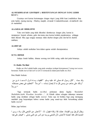 AL-MUKHOLAFAH LISSTIQOT ( BERTENTANGAN DENGAN YANG LEBIH
KUAT )
Cacatnya rawi karena bertentangan dengan tsiqot ( yang lebih kuat ) melahirkan lima
jenis hadist, masing-masing : Mudroj, maqlub, al-mazid fi muttashilissanad, al-mutthorib dan
al- mushahhaf.
AL-JAHALAH BIRRAWWI
Yaitu rawi hadist yang tidak diketahui identitasnya dengan jelas, karena ia
mempunyai banyak sebutan, gelar dan nama atau karena ketidak populerannya, sehingga
tidak dikenal. Bisa juga sengaja namanya tidak disebut dengan jelas dan hal ini disebut
mubham.
AL-BID’AH
Artinya adalah tambahan baru dalam agama setelah disempurnakan.
SU’UL HIFDZI
Artinya lemah hafalan, dimana seorang rawi lebih sering salah dari pada benarnya.
11. Hadits Mu’dhal
Hadits mu’dhal adalah hadits yang pada sanadnya terdapat keterputusan 2 orang rawi secara
berurutan. Hadits mursal dari tabi’ut tabi’in termasuk ke dalam jenis hadits mu’dhal.
Ibnu Shalah berkata:
‫من‬ ‫ين‬ ‫ف‬ ‫ن‬ ‫ص‬ ‫م‬ ‫ال‬ ‫ول‬ ‫ق‬ ‫نه‬ ‫وم‬ :‫”الفاهقف‬ ‫لا‬ ‫و‬ ‫هللاليه‬ ‫ص‬ ‫هللالى‬ ‫ص‬ ‫ول‬ ‫و‬ ‫”ققل‬ . ‫مقق‬ ‫وقا‬
‫مصنفقخه‬ ‫عب‬ ‫م‬ ‫”التاين‬ ‫ر‬‫س‬ ً‫”م‬ ، ‫نقلق‬ ‫ل‬ ‫هذص‬ ‫مق‬ ‫م‬ ‫هلمى‬ ‫من‬ ‫متين‬ ‫هللالى‬ ‫”وهلا‬
‫ر‬‫س‬ ً‫م‬ “
“Juga termasuk hadits mu’dhal, perkataan ulama fuqaha: ‘Rasulullah
Shallallahu’alaihi Wasallam bersabda:…‘. Al Khatib dalam sebagian tulisannya menamai
hadits yang demikian sebagai hadits mursal. Tentu saja ini berlaku bagi yang memegang
madzhab yang berpendapat bahwa semua hadits yang sanad-nya tidak bersambung adalah
hadits mursal”
Beliau juga berkata:
‫ا‬ ‫ووى‬ ‫ا‬ ‫وق‬ :‫ققل‬ ‫اللب‬ ‫هللان‬ ‫هللاما‬ ” ، :‫مياول‬ ‫ومتا‬ ‫متا‬ ‫هللاملم‬ :‫الايقمل‬ ‫هوك‬ ‫للًف‬ ‫وهاقل‬
‫ميه‬ ‫هللالى‬ ‫”ميتذا‬ ، ‫هللالى‬ ‫الن‬ ‫هللان‬ ‫د‬ ‫أ‬ ‫هللان‬ ‫هًوهه‬ ‫اللب‬ ‫ش‬ ،‫هللاما‬ ‫ا‬ ‫أهللانله‬ ‫ماا‬ :‫ققل‬ ‫اللاهي‬
 