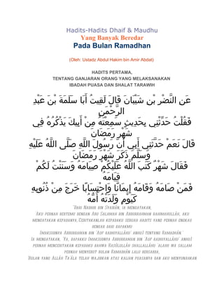 Hadits-Hadits Dhaif & Maudhu
                         Yang Banyak Beredar
                     Pada Bulan Ramadhan
                   (Oleh: Ustadz Abdul Hakim bin Amir Abdat)

                          HADITS PERTAMA,
            TENTANG GANJARAN ORANG YANG MELAKSANAKAN
                  IBADAH PUASA DAN SHALAT TARAWIH


   ِ‫عَنِ النّضْرِ بنِ شَيْبَانَ قَالَ لَقِيتُ أَبَا سَلَمَةَ بْنَ عَبد‬
      ْ                                                    ْ
                                   ِ‫الرّحْمَن‬
   ‫فَقُلْتُ حَدّثنِي بِحَدِيثٍ سَمعْتَهُ مِنْ أَبِيكَ يَذْكُرهُ فِي‬
             ُ                           ِ                   ْ
                              َ‫شَهْرِ رَمَضَان‬
ِ‫قَالَ نَعَمْ حَدّثنِي أَبِي أَنّ رسُولَ اللّهِ صَلّى اللّهُ عَلَيْه‬
                                           َ             َ
                     َ‫وَسَلّمَ ذَكَرَ شَهْرَ رَمَضَان‬
     ْ‫فَقَالَ شَهْرٌ كتَبَ اللّهُ عَلَيْكُمْ صِيَامَهُ وَسَنَنْتُ لَكُم‬
                                                       َ
                                     ُ‫قِيَامَه‬
  ِ‫فَمَنْ صَامَهُ وَقَامَهُ إِيمَانًا وَاحْتسَابًا خَرَجَ مِنْ ذُنُوبِه‬
                                 ِ
                            ُ‫كَيَوْمِ وَلَدَتْهُ أُمّه‬
                       "Dari Nadhir bin Syaibân, ia mengatakan,
    'Aku pernah bertemu dengan Abu Salamah bin Abdurrahman rahimahullâh, aku
   mengatakan kepadanya,'Ceritakanlah kepadaku sebuah hadits yang pernah engkau
                                 dengar dari bapakmu
       (maksudnya Abdurraman bin 'Auf radhiyallâhu' anhu) tentang Ramadhân.'
  Ia mengatakan, 'Ya, bapakku (maksudnya Abdurraman bin 'Auf radhiyallâhu' anhu)
   pernah menceritakan kepadaku bahwa Rasûlullâh shallallâhu 'alaihi wa sallam
                  pernah menyebut bulan Ramadhân lalu bersabda,
'Bulan yang Allâh Ta'âla telah wajibkan atas kalian puasanya dan aku menyunahkan
 
