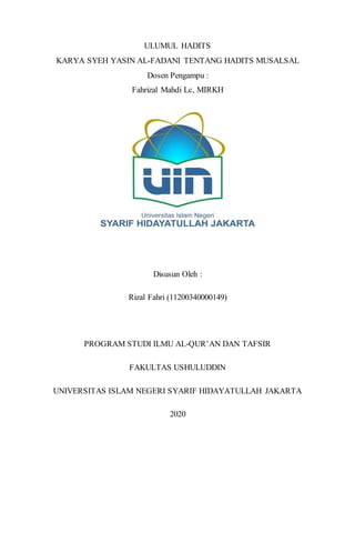 ULUMUL HADITS
KARYA SYEH YASIN AL-FADANI TENTANG HADITS MUSALSAL
Dosen Pengampu :
Fahrizal Mahdi Lc, MIRKH
Disusun Oleh :
Rizal Fahri (11200340000149)
PROGRAM STUDI ILMU AL-QUR’AN DAN TAFSIR
FAKULTAS USHULUDDIN
UNIVERSITAS ISLAM NEGERI SYARIF HIDAYATULLAH JAKARTA
2020
 