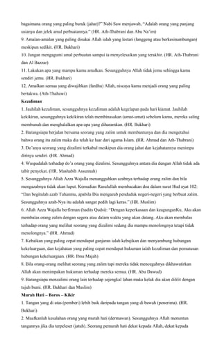 bagaimana orang yang paling buruk (jahat)?” Nabi Saw menjawab, “Adalah orang yang panjang
usianya dan jelek amal perbuatannya.” (HR. Ath-Thabrani dan Abu Na’im)
9. Amalan-amalan yang paling disukai Allah ialah yang lestari (langgeng atau berkesinambungan)
meskipun sedikit. (HR. Bukhari)
10. Jangan mengagumi amal perbuatan sampai ia menyelesaikan yang terakhir. (HR. Ath-Thabrani
dan Al Bazzar)
11. Lakukan apa yang mampu kamu amalkan. Sesungguhnya Allah tidak jemu sehingga kamu
sendiri jemu. (HR. Bukhari)
12. Amalkan semua yang diwajibkan (fardhu) Allah, niscaya kamu menjadi orang yang paling
bertakwa. (Ath-Thahawi)
Kezaliman
1. Jauhilah kezaliman, sesungguhnya kezaliman adalah kegelapan pada hari kiamat. Jauhilah
kekikiran, sesungguhnya kekikiran telah membinasakan (umat-umat) sebelum kamu, mereka saling
membunuh dan menghalalkan apa-apa yang diharamkan. (HR. Bukhari)
2. Barangsiapa berjalan bersama seorang yang zalim untuk membantunya dan dia mengetahui
bahwa orang itu zalim maka dia telah ke luar dari agama Islam. (HR. Ahmad dan Ath-Thabrani)
3. Do’anya seorang yang dizalimi terkabul meskipun dia orang jahat dan kejahatannya menimpa
dirinya sendiri. (HR. Ahmad)
4. Waspadalah terhadap do’a orang yang dizalimi. Sesungguhnya antara dia dengan Allah tidak ada
tabir penyekat. (HR. Mashabih Assunnah)
5. Sesungguhnya Allah Azza Wajalla menangguhkan azabnya terhadap orang zalim dan bila
mengazabnya tidak akan luput. Kemudian Rasulullah membacakan doa dalam surat Hud ayat 102:
“Dan begitulah azab Tuhanmu, apabila Dia mengazab penduduk negeri-negeri yang berbuat zalim.
Sesungguhnya azab-Nya itu adalah sangat pedih lagi keras.” (HR. Muslim)
6. Allah Azza Wajalla berfirman (hadits Qudsi): “Dengan keperkasaan dan keagunganKu, Aku akan
membalas orang zalim dengan segera atau dalam waktu yang akan datang. Aku akan membalas
terhadap orang yang melihat seorang yang dizalimi sedang dia mampu menolongnya tetapi tidak
menolongnya.” (HR. Ahmad)
7. Kebaikan yang paling cepat mendapat ganjaran ialah kebajikan dan menyambung hubungan
kekeluargaan, dan kejahatan yang paling cepat mendapat hukuman ialah kezaliman dan pemutusan
hubungan kekeluargaan. (HR. Ibnu Majah)
8. Bila orang-orang melihat seorang yang zalim tapi mereka tidak mencegahnya dikhawatirkan
Allah akan menimpakan hukuman terhadap mereka semua. (HR. Abu Dawud)
9. Barangsiapa menzalimi orang lain terhadap sejengkal lahan maka kelak dia akan dililit dengan
tujuh bumi. (HR. Bukhari dan Muslim)
Murah Hati – Boros – Kikir
1. Tangan yang di atas (pemberi) lebih baik daripada tangan yang di bawah (penerima). (HR.
Bukhari)
2. Maafkanlah kesalahan orang yang murah hati (dermawan). Sesungguhnya Allah menuntun
tangannya jika dia terpeleset (jatuh). Seorang pemurah hati dekat kepada Allah, dekat kepada
 