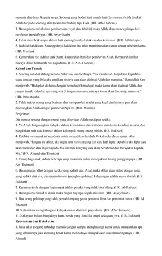 manusia dan dekat kepada surga. Seorang yang bodoh tapi murah hati (dermawan) lebih disukai
Allah daripada seorang alim (tekun beribadah) tapi kikir. (HR. Ath-Thabrani)
3. Barangsiapa melakukan pemborosan (royal dan tabdzir) maka Allah akan mencegahnya dari
perolehan (rezekiNya). (HR. Asysyihaab)
4. Tidak akan berkumpul dalam hati seorang hamba kekikiran dan keimanan. (HR. Aththalayisi)
5. Jauhilah kekikiran. Sesungguhnya kekikiran itu telah rnembinasakan (umat-umat) sebelum kamu.
(HR. Muslim)
6. Kemurahan hati adalah dari (harta) kemurahan hati dan pemberian Allah. Bermurah hatilah
niscaya Allah bermurah hati kepadamu. (HR. Ath-Thabrani)
Zuhud dan Tamak
1. Seorang sahabat datang kepada Nabi Saw dan bertanya, “Ya Rasulullah, tunjukkan kepadaku
suatu amalan yang bila aku amalkan niscaya aku akan dicintai Allah dan manusia.” Rasulullah Saw
menjawab, “Hiduplah di dunia dengan berzuhud (bersahaja) maka kamu akan dicintai Allah, dan
jangan tamak terhadap apa yang ada di tangan manusia, niscaya kamu akan disenangi manusia.”
(HR. Ibnu Majah).
2. Telah sukses orang yang beriman dan memperoleh rezeki yang kecil dan hatinya pun akan
disenangkan Allah dengan pemberianNya itu. (HR. Muslim)
Penjelasan:
Dia merasa senang dengan rezeki yang diberikan Allah meskipun sedikit.
3. Ya Allah, langsungkan hidupku dalam kemiskinan dan wafatkan aku dalam keadaan miskin, dan
bangkitkan pula aku kembali dalam kelompok orang-orang miskin. (HR. Bukhari)
4. Robbku menawarkan kepadaku untuk menjadikan lembah Mekah seluruhnya emas. Aku
menjawab, “Jangan ya Allah, aku ingin satu hari kenyang dan satu hari lapar. Apabila aku lapar aku
akan memohon dan ingat kepada-Mu dan bila kenyang aku akan bertahmid dan bersyukur kepada-
Mu.” (HR. Ahmad dan Tirmidzi)
5. Cukup bagi anak Adam beberapa suap makanan untuk menegakkan tulang punggungnya. (HR.
Ath-Thabrani)
6. Barangsiapa ridho dengan rezeki yang sedikit dari Allah maka Allah akan ridho dengan amal
yang sedikit dari dia, dan menanti-nanti (mengharap-harap) kelapangan adalah suatu ibadah. (HR.
Bukhari)
7. Kepuasan (rela dengan bagiannya) adalah pusaka yang tidak bisa hilang. (HR. Al-Baihaqi)
8. Barangsiapa zuhud di dunia maka ringan baginya segala musibah. (HR. Asysyihaab)
9. Dua orang pelahap yang tidak pernah kenyang yaitu penuntut ilmu dan penuntut dunia. (HR. Al
Bazzaar)
10. Ketamakan menghilangkan kebijaksanaan dari hati para ulama. (HR. Ath-Thabrani)
11. Kekayaan bukan banyaknya harta-benda yang dimiliki tetapi kekayaan jiwa. (HR. Bukhari)
Keberanian dan Ketakutan
1. Rasa takut (segan) terhadap manusia jangan sampai menghalangi kamu untuk menyatakan apa
yang sebenarnya jika memang benar kamu melihatnya, menyaksikan atau mendengarnya. (HR.
Ahmad)
 